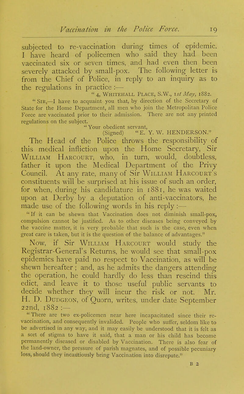 subjected to re-vaccination during times of epidemic. I have heard of policemen who said they had been vaccinated six or seven times, and had even then been severely attacked by small-pox. The following letter is from the Chief of Police, in reply to an inquiry as to the regulations in practice :— 4, Whitehall Place, S.W., \st May, 1882.  Sir,—I have to acquaint you that, by direction of the Secretary of State for the Home Department, all men who join the Metropolitan Police Force are vaccinated prior to their admission. There are not any printed regulations on the subject.  Your obedient servant, (Signed) E. Y. V^. HENDERSON. The Head of the Police throws the responsibility of this medical infliction upon the Home Secretary, Sir William Harcourt, who, in turn, would, doubtless, father it upon the Medical Department of the Privy Council. At any rate, many of Sir William Harcourt's constituents will be surprised at his issue of such an order, for when, during his candidature in 1881, he was waited upon at Derby by a deputation of anti-vaccinators, he made use of the following words in his reply :—  If it can be shewn that Vaccination does not diminish small-pox, compulsion cannot be justified. As to other diseases being conveyed by the vaccine matter, it is very probable that such is the case, even when great care is taken, but it is the question of the balance of advantages. Now, if Sir William Harcourt would study the Registrar-General's Returns, he would see that small-pox epidemics have paid no respect to Vaccination, as will be shewn hereafter ; and, as he admits the dangers attending the operation, he could hardly do less than rescind this edict, and leave it to those useful public servants to decide whether they will incur the risk or not. Mr. H. D. Dudgeon, of Quorn, writes, under date September 22nd, 1882 :— There are two ex-policemen near here incapacitated since their rc- vaccination, and consequently invalided. People who suffer, seldom like to be advertised in any way, and it may easily be understood that it is felt as a sort of stigma to have it said, that a man or his child has become permanently diseased or disabled by Vaccination. There is also fear of the land-owner, the pressure of parish magnates, and of possible pecuniary loss, should they incautiously bring Vaccination into disrepute. B 2