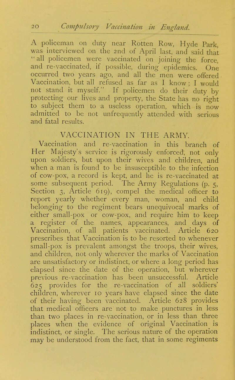 A policeman on duty near Rotten Row, Hyde Park, was interviewed on the 2nd of April last, and said that all policemen were vaccinated on joining the force, and re-vaccinated, if possible, during epidemics. One occurred two years ago, and all the men were offered Vaccination, but all refused as far as I know ; I would not stand it myself. If policemen do their duty by protecting our lives and property, the State has no right to subject them to a useless operation, which is now admitted to be not unfrequently attended with serious and fatal results. VACCINATION IN THE ARMY. Vaccination and re-vaccination in this branch of Her Majesty's service is rigorously enforced, not only upon soldiers, but upon their wives and children, arid when a man is found to be insusceptible to the infection of cow-pox, a record is kept, and he is re-vaccinated at some subsequent period. The Army Regulations (p. 5, Section 3, Article 619), compel the medical officer to report yearly whether every man, woman, and child belonging to the regiment bears unequivocal marks of either small-pox or cow-pox, and require him to keep a register of the names, appearances, and days of Vaccination, of all patients vaccinated. Article 620 prescribes that Vaccination is to be resorted to whenever small-pox is prevalent amongst the troops, their wives, and children, not only wherever the marks of Vaccination are unsatisfactory or indistinct, or where a long period has elapsed since the date of the operation, but wherever previous re-vaccination has been unsuccessful. Article 625 provides for the re-vaccination of all soldiers' children, wherever 10 years have elapsed since the date of their having been vaccinated. Article 628 provides that medical officers are not to make punctures in less than two places in re-vaccination, or in less than three places when the evidence of original Vaccination is indistinct, or single. The serious nature of the operation may be understood from the fact, that in some regiments