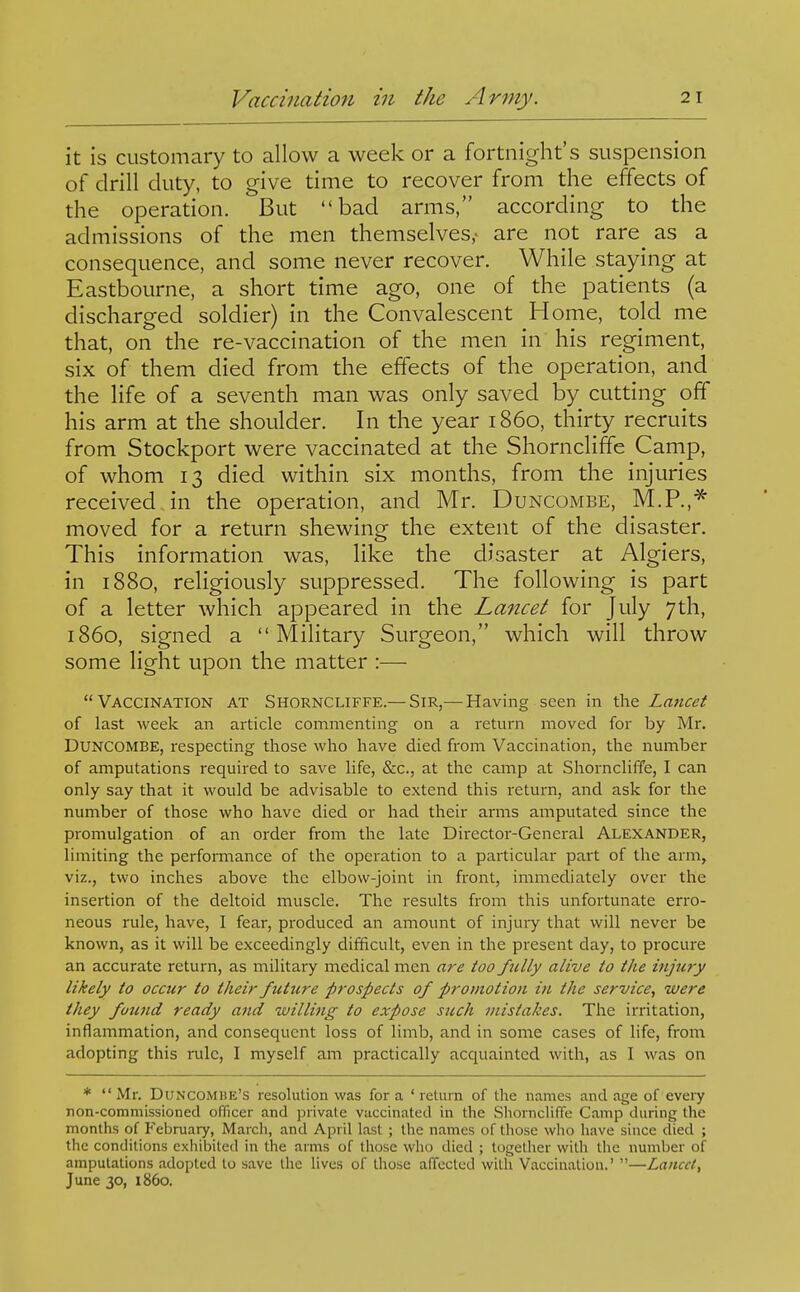 it is customary to allow a week or a fortnight's suspension of drill duty, to give time to recover from the effects of the operation. But bad arms, according to the admissions of the men themselves,- are not rare^ as a consequence, and some never recover. While staying at Eastbourne, a short time ago, one of the patients (a discharged soldier) in the Convalescent Home, told me that, on the re-vaccination of the men in his regiment, six of them died from the effects of the operation, and the life of a seventh man was only saved by cutting off his arm at the shoulder. In the year i860, thirty recruits from Stockport were vaccinated at the Shorncliffe Camp, of whom 13 died within six months, from the injuries received in the operation, and Mr. Buncombe, M.P.,^ moved for a return shewing the extent of the disaster. This information was, like the disaster at Algiers, in 1880, religiously suppressed. The following is part of a letter which appeared in the Lancet for July 7th, i860, signed a Military Surgeon, which will throw some light upon the matter :— Vaccination at Shorncliffe.— Sir,—Having seen in the Lancet of last week an article commenting on a return moved for by Mr. DUNCOMBE, respecting those who have died from Vaccination, the number of amputations required to save life, &c., at the camp at Shorncliffe, I can only say that it would be advisable to extend this return, and ask for the number of those who have died or had their arms amputated since the promulgation of an order from the late Director-General Alexander, limiting the performance of the operation to a particular part of the arm, viz., two inches above the elbow-joint in front, immediately over the insertion of the deltoid muscle. The results from this unfortunate erro- neous rule, have, I fear, produced an amount of injuiy that will never be known, as it will be exceedingly difficult, even in the present day, to procure an accurate return, as military medical men are too fully alive to the injury likely to occur to their future prospects of promotion in the service, were they fotmd ready and willing to expose such mistakes. The irritation, inflammation, and consequent loss of limb, and in some cases of life, from adopting this rule, I myself am practically acquainted with, as I was on *  Mr. Duncomhe's resolution was for a ' return of the names and age of every non-commissioned officer and private vaccinated in the Shorncliffe Camp during the months of February, March, and April last ; the names of those who have since died ; the conditions exhibited in the arms of those who died ; together with the number of amputations adopted lo save the lives of those affected with Vaccination.' —Lancet, June 30, i860.