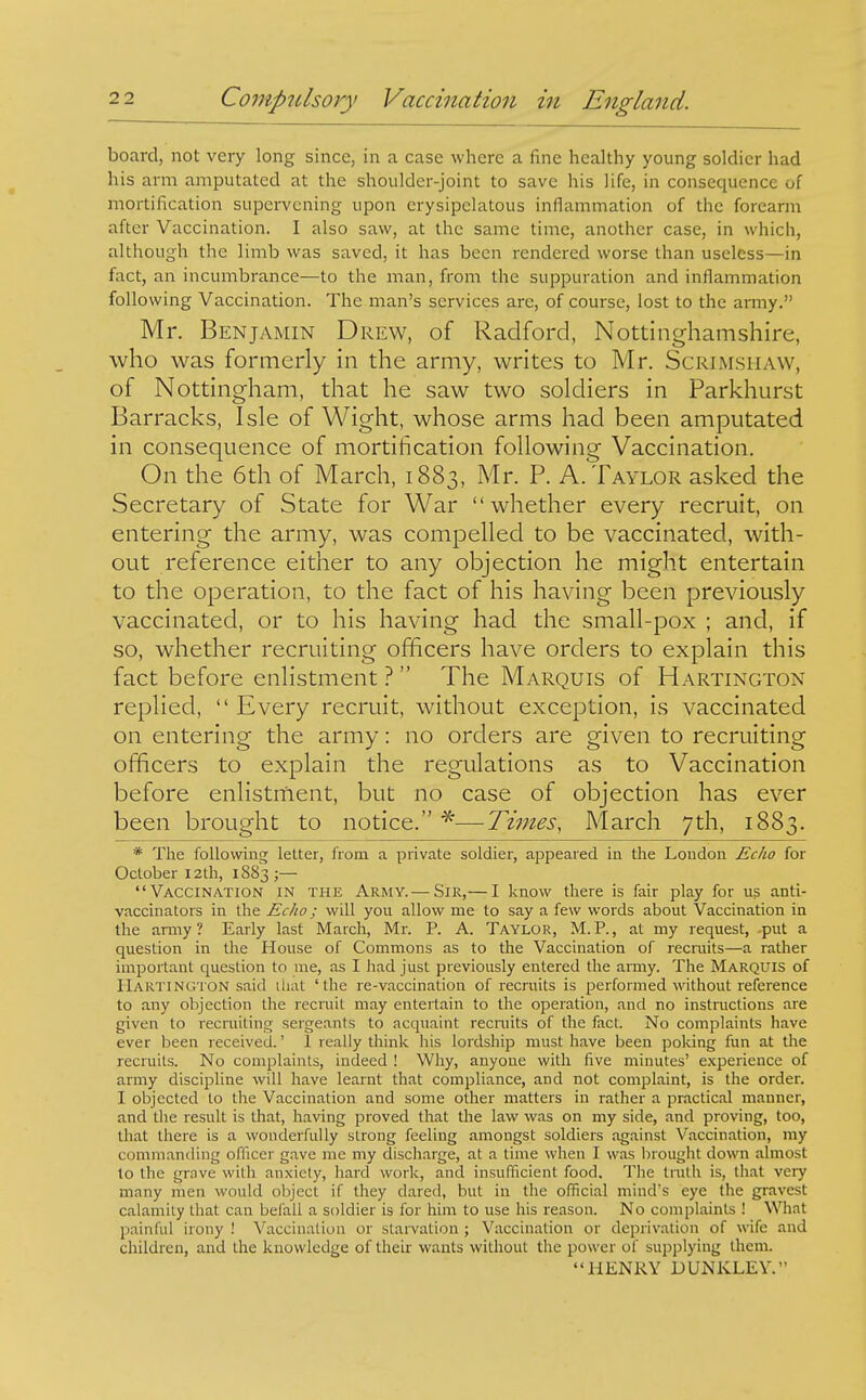 board, not very long since, in a case where a fine healthy young soldier had his arm amputated at the shoulder-joint to save his life, in consequence of mortification supervening upon erysipelatous inflammation of the forearm after Vaccination. I also saw, at the same time, another case, in which, although the limb was saved, it has been rendered worse than useless—in fact, an incumbrance—to the man, from the suppuration and inflammation following Vaccination. The man's services are, of course, lost to the army. Mr. Benjamin Drew, of Radford, Nottinghamshire, who was formerly in the army, writes to Mr. Scrimshaw, of Nottingham, that he saw two soldiers in Parkhurst Barracks, Isle of Wight, whose arms had been amputated in consequence of mortification following Vaccination. On the 6th of March, 1883, Mr. P. A.Taylor asked the Secretary of State for War whether every recruit, on entering the army, was compelled to be vaccinated, with- out reference either to any objection he might entertain to the operation, to the fact of his having been previously vaccinated, or to his having had the small-pox ; and, if so, whether recruiting officers have orders to explain this fact before enlistment ?  The Marquis of Hartington replied,  Every recruit, without exception, is vaccinated on entering the army: no orders are given to recruiting officers to explain the regulations as to Vaccination before enlistment, but no case of objection has ever been brought to notice. —Times, March 7th, 1883. * The following letter, from a private soldier, appeared in the Loudon Echo for October I2th, 1883;— Vaccination in the Army.— Sir,— I know there is fair play for us anti- vaccinators in the Echo; will you allow me to say a few words about Vaccination in the anny? Early last March, Mr. P. A. Taylor, M.P., at my request, -put a question in the House of Commons as to the Vaccination of recruits—a rather important question to me, as I had just previously entered the army. The Marquis of Hartington said iliat 'the re-vaccination of recruits is performed without reference to any objection the recruit may entertain to the operation, and no instnictions are given to recruiting sergeants to acquaint recmits of the fact. No complaints have ever been received.' 1 really think his lordship must have been poking fun at the recruits. No complaints, indeed ! Why, anyone with five minutes' experience of army discipline will have learnt that compliance, and not complaint, is the order. I objected to the Vaccination and some other matters in rather a practical manner, and tlie result is that, having proved that the law was on my side, and proving, too, that there is a wonderfully strong feeling amongst soldiers against Vaccination, my commanding officer gave me my discharge, at a time when I was brought down almost to the grave with anxiety, hard work, and insufficient food. The truth is, that very many men would object if they dared, but in the official mind's eye the gravest calamity that can befall a soldier is for him to use his reason. No complaints ! What painful irony ! Vaccination or starvation ; Vaccination or deprivation of wife and children, and the knowledge of their wants without the power of supplying them. HENRY DUNKLEY.