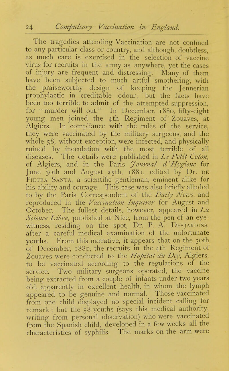 The tragedies attending Vaccination are not confined to any particular class or country, and although, doubdess, as much care is exercised in the selection of vaccine virus for recruits in the army as anywhere, yet the cases of injury are frequent and distressing. Many of them have been subjected to much artful smothering, with the praiseworthy design of keeping the Jennerian prophylactic in creditable odour; but the facts have been too terrible to admit of the attempted suppression, for murder will out. In December, 1880, fifty-eight young men joined the 4th Regiment of Zouaves, at Algiers. In compliance with the rules of the service, they were vaccinated by the military surgeons, and the whole 58, without exception, were infected, and physically ruined by inoculation with the most terrible of all diseases. The details were published in Le Petit Colon, of Algiers, and in the Paris yournal d'Hygiene for June 30th and August 25th, 1881, edited by Dr. de PiETRA Santa, a scientific gentleman, eminent alike for his ability and courage. This case was also briefly alluded to by the Paris Correspondent of the Daily Nezus, and reproduced in the Vaccination hiquirer for August and October. The fullest details, however, appeared in La Science Libre, published at Nice, from the pen of an eye- witness, residing on the spot. Dr. P. A. Desjardins, after a careful medical examination of the unfortunate youths. From this narrative, it appears that on the 30th of December, 1880, the recruits in the 4th Regiment of Zouaves were conducted to the Hdpital du Dey, Algiers, to be vaccinated according to the regulations of the service. Two military surgeons operated, the vaccine being extracted from a couple of infants under two years old, apparently in excellent health, in whom the lymph appeared to be genuine and normal. Those vaccinated from one child displayed no special incident calling for remark ; but the 58 youths (says this medical authority, writing from personal observation) who were vaccinated from the Spanish child, developed in a few weeks all the characteristics of syphilis. The marks on the arm were