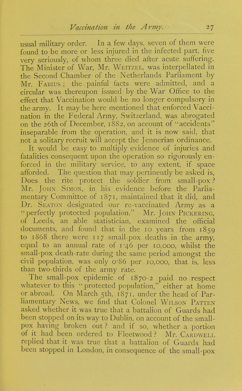 usual military order. In a few days, seven of them were found to be more or less injured in the infected part, five very seriously, of whom three died after acute suffering. The Minister of War, Mr. Wkitzkl, was interpellated in the Second Chamber of the Netherlands Parliament by Mr. Fabius ; the painful facts were admitted, and a circular was thereupon issued by the War Office to the effect that Vaccination would be no longer compulsory in the army. It may be here mentioned that enforced Vacci- nation in the Federal Army, Switzerland, was abrogated on the 26th of December, 1882, on account of accidents inseparable from the operation, and it is now said, that not a solitary recruit will accept the Jennerian ordinance. It would be easy to multiply evidence of injuries and fatalities consequent upon the operation so rigorously en- forced in the military service, to any extent, if space afforded. The question that may pertinently be asked is, Does the rite protect the solcHer from small-pox ? Mr. John Simon, in his evidence before the Parlia- mentary Committee of 1871, maintained that it did, and Dr. Seaton designated our re-vaccinated Army as a perfectly protected population. Mr. John Pickering, of Leeds, an able statistician, examined the official documents, and found that in the 10 years from 1859 to 1868 there were 117 small-pox deaths in the army, equal to an annual rate of 1-46 per 10,000, whilst the small-pox death-rate during the same period amongst the civil population, was only 0*86 per 10,000, that is, less than two-thirds of the army rate. The small-pox epidemic of 1870-2 paid no respect whatever to this  protected population, either at home or abroad. On March 5th, 1871, under the head of Par- liamentary News, we find that Colonel Wilson Patten asked whether it was true that a battalion of Guards had been stopped on its way to Dublin, on account of the small- pox having broken out ? and if so, whether a portion of it had been ordered to Fleetwood ? Mr. Caruwell replied that it was true that a battalion of Guards had been stopped in London, in consequence of the small-pox
