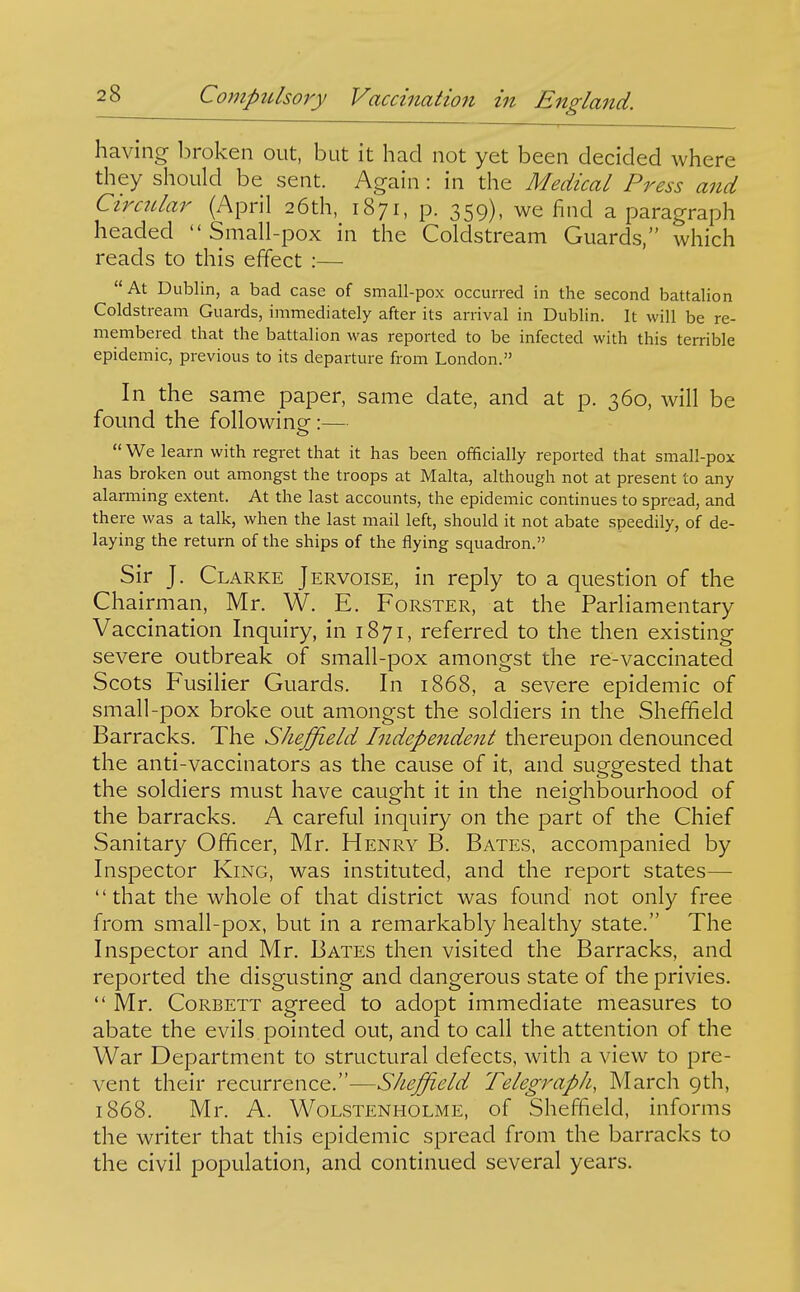 having l^roken out, but it had not yet been decided where they should be sent. Again: in the Medical Press and Circitlar (April 26th, 1871, p. 359), we find a paragraph headed Small-pox in the Coldstream Guards, which reads to this effect :— At Dublin, a bad case of small-pox occurred in the second battalion Coldstream Guards, immediately after its arrival in Dublin. It will be re- membered that the battalion was reported to be infected with this terrible epidemic, previous to its departure from London. In the same paper, same date, and at p. 360, will be found the following:—  We learn with regret that it has been officially reported that small-pox has broken out amongst the troops at Malta, although not at present to any alarming extent. At the last accounts, the epidemic continues to spread, and there was a talk, when the last mail left, should it not abate speedily, of de- laying the return of the ships of the flying squadron. Sir J. Clarke Jervoise, in reply to a question of the Chairman, Mr. W. E. Forster, at the Parliamentary Vaccination Inquiry, in 1871, referred to the then existing severe outbreak of small-pox amongst the re-vaccinated Scots Fusilier Guards. In 1868, a severe epidemic of small-pox broke out amongst the soldiers in the Sheffield Barracks. The Sheffield Independent thereupon denounced the anti-vaccinators as the cause of it, and suggested that the soldiers must have caught it in the neighbourhood of the barracks. A careful inquiry on the part of the Chief Sanitary Officer, Mr. Henry B. Bates, accompanied by Inspector King, was instituted, and the report states— that the whole of that district was found not only free from small-pox, but in a remarkably healthy state. The Inspector and Mr. Bates then visited the Barracks, and reported the disgusting and dangerous state of the privies.  Mr. CoRBETT agreed to adopt immediate measures to abate the evils pointed out, and to call the attention of the War Department to structural defects, with a view to pre- vent their recurrence.—Sheffield Telegraph, March 9th, 1868. Mr. A. WoLSTENHOLME, of Sheffield, informs the writer that this epidemic spread from the barracks to the civil population, and continued several years.