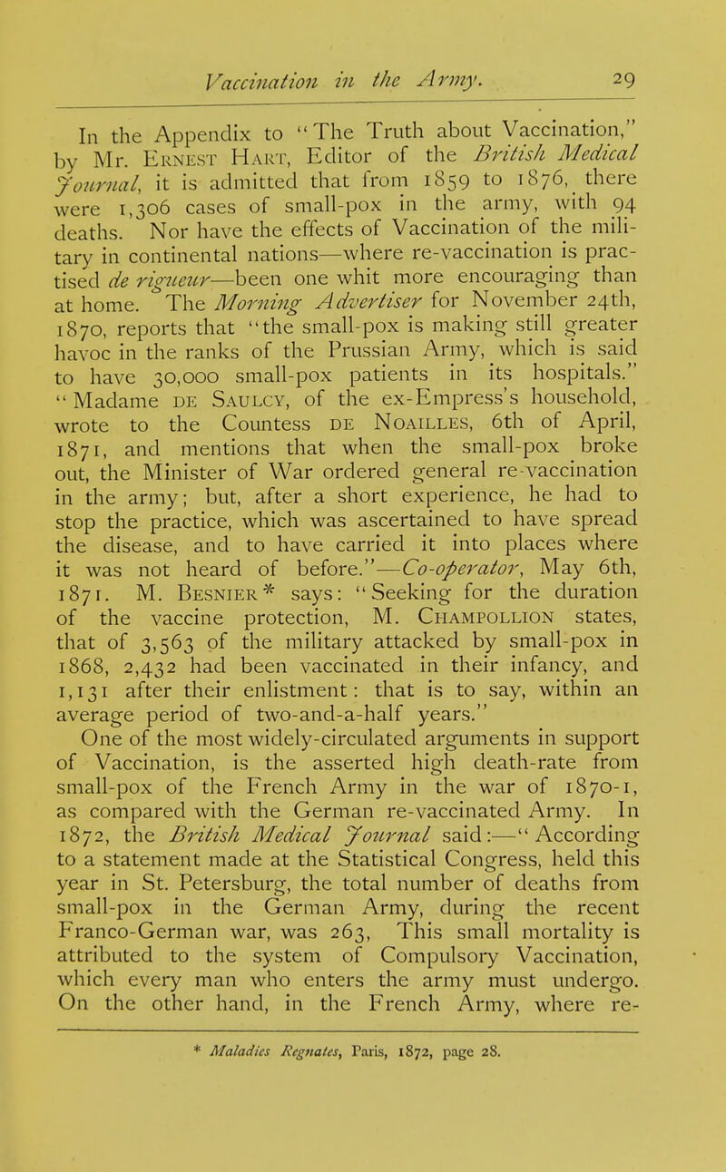 In the Appendix to The Truth about Vaccination, by Mr. Ernest Hart, Editor of the British Medical Jonrnal, it is admitted that from 1859 to 1876, there were 1,306 cases of small-pox in the army, with 94 deaths. Nor have the effects of Vaccination of the mili- tary in continental nations—where re-vaccination is prac- tised de rigueur—been one whit more encouraging than at home. The Morning Advertiser for November 24th, 1870, reports that the small-pox is making still greater havoc in the ranks of the Prussian Army, ^ which is said to have 30,000 small-pox patients in its hospitals.  Madame de Saulcy, of the ex-Empress's household, wrote to the Countess de Noailles, 6th of April, 1871, and mentions that when the small-pox broke out, the Minister of War ordered general re-vaccination in the army; but, after a short experience, he had to stop the practice, which was ascertained to have spread the disease, and to have carried it into places where it was not heard of before.—Co-operator, May 6th, 1871. M. Besnier* says: Seeking for the duration of the vaccine protection, M. Champollion states, that of 3,563 of the mihtary attacked by small-pox in 1868, 2,432 had been vaccinated in their infancy, and 1,131 after their enlistment: that is to say, within an average period of two-and-a-half years. One of the most widely-circulated arguments in support of Vaccination, is the asserted high death-rate from small-pox of the French Army in the war of 18 70-1, as compared with the German re-vaccinated Army. In 1872, the British Medical JoiLrnal said:—According to a statement made at the Statistical Congress, held this year in St. Petersburg, the total number of deaths from small-pox in the German Army, during the recent Franco-German war, was 263, This small mortality is attributed to the system of Compulsory Vaccination, which every man who enters the army must undergo. On the other hand, in the French Army, where re- •= Maladies Jiegnales, Paris, 1872, page 28.