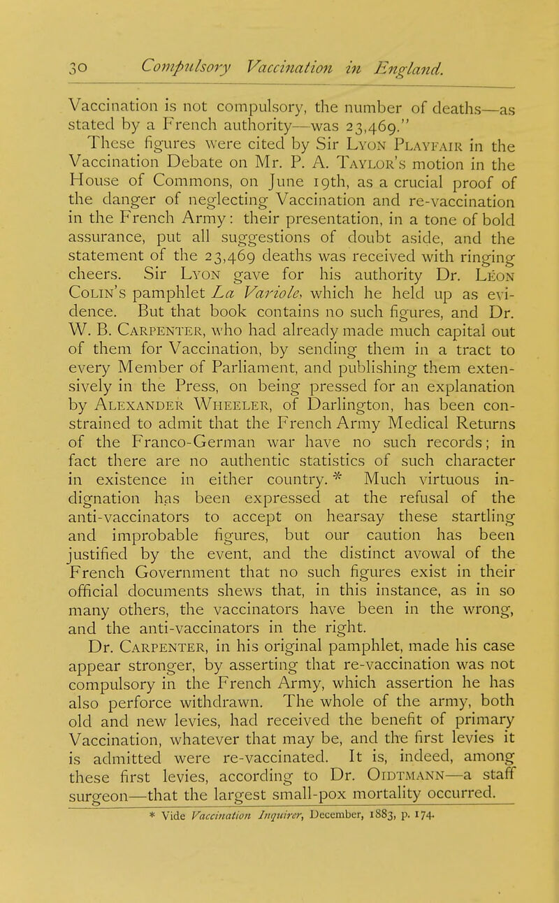 Vaccination is not compulsory, the number of deaths—as stated by a French authority—was 23,469. These figures were cited by Sir Lyon Playfair in the Vaccination Debate on Mr. P. A. Taylor's motion in the House of Commons, on June 19th, as a crucial proof of the danger of neglecting Vaccination and re-vaccination in the French Army: their presentation, in a tone of bold assurance, put all suggestions of doubt aside, and the statement of the 23,469 deaths was received with ringing cheers. Sir Lyon gave for his authority Dr. Leon Colin's pamphlet La Variole, which he held up as evi- dence. But that book contains no such fisfures, and Dr. W. B. Carpenter, who had already made much capital out of them for Vaccination, by sending them in a tract to every Member of Parliament, and publishing them exten- sively in the Press, on being pressed for an explanation by Alexander Wheeler, of Darlington, has been con- strained to admit that the French Army Medical Returns of the Franco-German war have no such records; in fact there are no authentic statistics of such character in existence in either country.Much virtuous in- dignation has been expressed at the refusal of the anti-vaccinators to accept on hearsay these startling and improbable figures, but our caution has been justified by the event, and the distinct avowal of the French Government that no such figures exist in their official documents shews that, in this instance, as in so many others, the vaccinators have been in the wrong, and the anti-vaccinators in the right. Dr. Carpenter, in his original pamphlet, made his case appear stronger, by asserting that re-vaccination was not compulsory in the French Army, which assertion he has also perforce withdrawn. The whole of the army, both old and new levies, had received the benefit of primary Vaccination, whatever that may be, and the first levies it is admitted were re-vaccinated. It is, indeed, among these first levies, according to Dr. Gidtmann—a staff surgeon—that the largest small-pox mortality occurred. * Vide Vaccination Inquirer, December, 1883, p. 174.