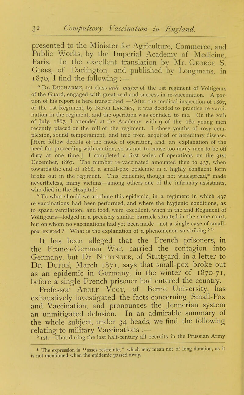 presented to the Minister for Ag-riculture, Commerce, and Public Works, by the Imperial Academy of Medicine, Paris. In the excellent translation by Mr. George S. GiBBS, of Darlington, and published by Longmans, in 1870, I find the following :—  Dr. DUCHARME, I St class aide major of the ist regiment of Voltigeurs of the Guard, engaged with great zeal and success in re-vaccination. A por- tion of his report is here transcribed:—'After the medical inspection of 1867, of the 1st Regiment, by Earon Larrey, it was decided to practice re-vacci- nation in the regiment, and the operation was confided to me. On the 20th of July, ] 867, I attended at the Academy with 9 of the 180 young men recently placed on the roll of the regiment. I chose youths of rosy com- plexion, sound temperament, and free from acquired or hereditary disease. [Here follow details of the mode of operation, and an explanation of the need for proceeding with caution, so as not to cause too many men to be off duty at one time.] I completed a first series of operations on the 31st December, 1867. The number re-vaccinated amounted then to 437, when towards the end of 1868, a small-pox epidemic in a highly confluent form broke out in the regiment. This epidemic, though not widespread,* made nevertheless, many victims—among others one of the infirmary assistants, who died in the Hospital.'  To what should we attribute this epidemic, in a regiment in which 437 re-vaccinations had been performed, and where the hygienic conditions, as to space, ventilation, and food, were excellent, when in the 2nd Regiment of Voltigeurs—lodged in a precisely similar barrack situated in the same court, but on whom no vaccinations had yet been made—not a single case of small- pox existed What is the explanation of a phenomenon so striking ?  It has been alleged that the French prisoners, in the Franco-German War, carried the contagion into Germany, but Dr. Nittinger, of Stuttgard, in a letter to Dr. DuPRE, March 1871, says that small-pox broke out as an epidemic in Germany, in the winter of 1870-71, before a single French prisoner had entered the country. Professor Adolf Vogt, of Berne University, has exhaustively investigated the facts concerning Small-Pox and Vaccination, and pronounces the Jennerian system an unmitigated delusion. In an admirable summary of the whole' subject, under 34 heads, we find the following relating to military Vaccinations : — <t 1st—That during the last half-century all recruits in the Prussian Army * The expression is assez restreinte, which may mean not of long duration, as it is not mentioned when the epidemic passed away.