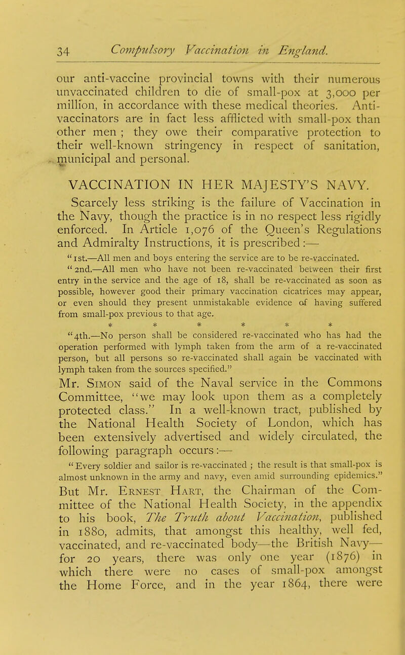 our anti-vaccine provincial towns with their numerous unvaccinated children to die of small-pox at 3,000 per million, in accordance with these medical theories. Anti- vaccinators are in fact less afflicted with small-pox than other men ; they owe their comparative protection to their well-known stringency in respect of sanitation, municipal and personal. VACCINATION IN HER MAJESTY'S NAVY. Scarcely less striking is the failure of Vaccination in the Navy, though the practice is in no respect less rigidly enforced. In Article 1,076 of the Queen's Regulations and Admiralty Instructions, it is prescribed :— ist.—All men and boys entering the service are to be re-vaccinated.  2nd.—All men who have not been re-vaccinated between their first entry in the service and the age of 18, shall be re-vaccinated as soon as possible, however good their primary vaccination cicatrices may appear, or even should they present unmistakable evidence of having suffered from small-pox previous to that age. * ***** 4th.—No person shall be considered re-vaccinated who has had the operation performed with lymph taken from the arm of a re-vaccinated person, but all persons so re-vaccinated shall again be vaccinated with lymph taken from the sources specified. Mr. Simon said of the Naval service in the Commons Committee, we may look upon them as a completely protected class. In a well-known tract, published by the National Health Society of London, which has been extensively advertised and widely circulated, the following paragraph occurs:—  Every soldier and sailor is re-vaccinated ; the result is that small-pox is almost unknown in the army and navy, even amid surrounding epidemics. But Mr. Ernest Hart, the Chairman of the Com- mittee of the National Health Society, in the appendix to his book, The Truth about Vaccination, published in 1880, admits, that amongst this healthy, well fed, vaccinated, and re-vaccinated body—the British Na^y— for 20 years, there was only one year (1876) in which there were no cases of small-pox amongst the Home Force, and in the year 1864, there were