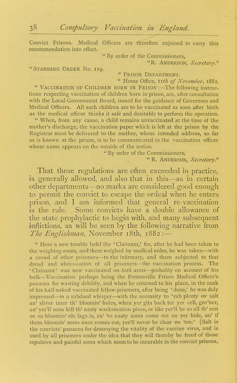 Convict Prisons. Medical Officers are therefore enjoined to carry this recommendation into effect.  By order of the Commissioners, R. ANDER.SON, Secretary:^ Standing Order No. 119.  Prison Department.  Home Office, \Uh of November, 1882.  Vaccination of Children born in Prison :—The following instruc- tions respecting vaccination of children born in prison, are, after consultation with the Local Government Board, issued for the guidance of Governors and Medical Officers. All such children are to be vaccinated as soon after birth as the medical officer thinks it safe and desirable to perform the operation.  When, from any cause, a child remains unvaccinated at the time of the mother's discharge, the vaccination paper which is left at the prison by ihe Registrar must be delivered to the mother, whose intended address, so far as is known at the prison, is to be communicated to the vaccination officer whose name appears on the outside of the notice.  By order of the Commissioners,  R. Anderson, Secretary.^'' That these regulations are often exceeded in practice, is generally allowed, and also that in this—as in certain other departments—no marks are considered good enough to permit the convict to escape the ordeal when he enters prison, and I am informed that general re-vaccination is the rule. Some convicts have a double allowance of the state prophylactic to begin with, and many subsequent inflictions, as will be seen by the following narrative from The Englishman, November i8th, 1882:—  Here a new trouble befel the ' Claimant,' for, after he had been taken to the weighing-room, and there weighed by medical order, he was taken—with a crowd of other prisoners—to the infirmary, and there subjected to that dread and abomiuation of all prisoners—the vaccination process. The ' Claimant' was now vaccinated on both arms—probably on account of his bulk—Vaccination perhaps being the Pentonville Prison Medical Officer's panacea for wasting debility, and when he returned to his place, in the rank of his half-naked vaccinated fellow-prisoners, after being ' done,' he was duly impressed—in a subdued whisper—with the necessity to 'rub plenty ov salt an' sliver inter th' bloomin' holes, when yer gits back tcr ycr cell, guv'ner, an' yer'll soon kill th' nasty wacksination pison, or like yer'll be as all th' rest ov us bloomin' ole lags is, an' 've nasty sores come out on yer hide, an' if them bloomin' sores once comes out, yer'll never be clear on 'em.' [Salt is the convicts' panacea for destroying the vitality of the vaccine virus, and is used by all prisoners under the idea that they will thereby be freed of those repulsive and painful sores which seem to be incurable in the convict prisons.