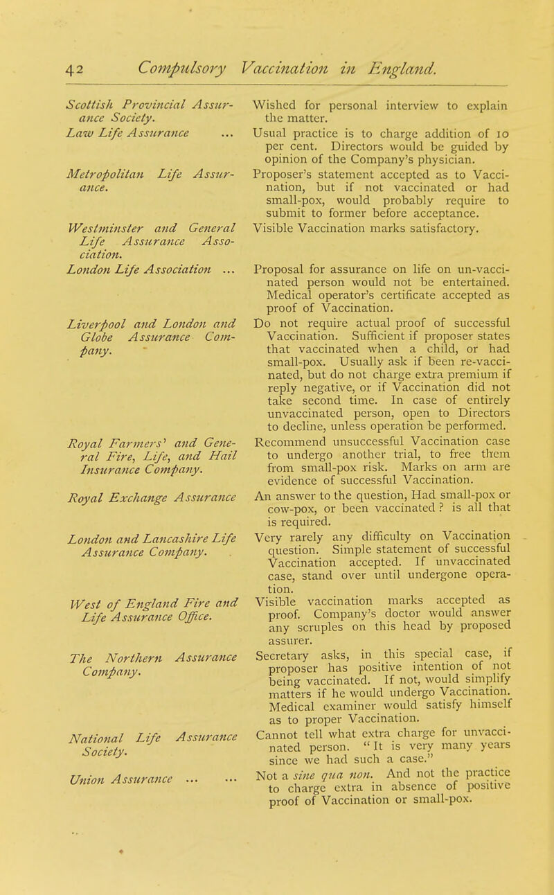 Scottish Provincial Assw- ance Society. Law Life Assurance Metropolitan Life Assur- ance. Westminster and General Life Assurance Asso- ciation. London Life Association ... Liverpool and Londoti and Globe Assurance Com- pany. Royal Farmers^ and Gene- ral Fire, Life, and Hail Insurance Company. Royal Exchange Assurance London and Lancashire Life Assurance Company. West of England Fire and Life Assurance Office. The Northern Assurance Company. National Life Assurance Society. Union Assurance Wished for personal interview to explain the matter. Usual practice is to charge addition of lo per cent. Directors would be guided by opinion of the Company's physician. Proposer's statement accepted as to Vacci- nation, but if not vaccinated or had small-pox, would probably require to submit to former before acceptance. Visible Vaccination marks satisfactory. Proposal for assurance on life on un-vacci- nated person would not be entertained. Medical operator's certificate accepted as proof of Vaccination. Do not require actual proof of successful Vaccination. Sufficient if proposer states that vaccinated when a child, or had small-pox. Usually ask if been re-vacci- nated, but do not charge extra premium if reply negative, or if Vaccination did not take second time. In case of entirely unvaccinated person, open to Directors to decline, unless operation be performed. Recommend unsuccessful Vaccination case to undergo another trial, to free them from small-pox risk. Marks on arm are evidence of successful Vaccination. An answer to the question. Had small-pox or cow-pox, or been vaccinated ? is all that is required. Very rarely any difficulty on Vaccination question. Simple statement of successful Vaccination accepted. If unvaccinated case, stand over until undergone opera- tion. Visible vaccination marks accepted as proof. Company's doctor would answer any scruples on this head by proposed assurer. Secretary asks, in this special case, if proposer has positive intention of not being vaccinated. If not, would simplify matters if he would undergo Vaccination. Medical examiner would satisfy himself as to proper Vaccination. Cannot tell what extra charge for unvacci- nated person.  It is very many years since we had such a case. Not a sifte qua non. And not the practice to charge extra in absence of positive proof of Vaccination or small-pox. ♦