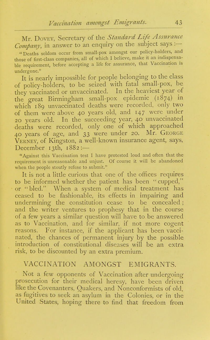 Mr. DovEY, Secretary of the Standard Life Assurance Company, in answer to an enquiry on the subject says :— Deaths seldom occur from small-pox amongst our policy-holders, and those of first-class companies, all of which I believe, make it an indispensa- ble requirement, before accepting a life for assurance, that Vaccination is undergone. It is nearly impossible for people belonging to the class of policy-holders, to be seized with fatal small-pox, be they vaccinated or unvaccinated. In the heaviest year of the great Birmingham small-pox epidemic (1874) in which 189 unvaccinated deaths were recorded, only two of them were above 40 years old, and 147 were under 20 years old. In the succeeding year, 40 unvaccinated deaths were recorded, only one of which approached 40 years of age, and 33 were under 20. Mr. George Verney, of Kingston, a well-known insurance agent, says, December 13th, 1882:— Against this Vaccination test I have protested loud and often that the requirement is unreasonable and unjust. Of course it will be abandoned when the people stoutly refuse to submit. It is not a little curious that one of the offices requires to be informed whether the patient has been cupped, or bled. When a system of medical treatment has ceased to be fashionable, its effects in impairing and undermining the constitution cease to be concealed ; and the writer ventures to prophesy that in the course of a few years a similar question will have to be answered as to Vaccination, and for similar, if not more cogent reasons. For instance, if the applicant has been vacci- nated, the chances of permanent injury by the possible introduction of constitutional diseases will be an extra risk, to be discounted by an extra premium. VACCINATION AMONGST EMIGRANTS. Not a few opponents of Vaccination after undergoing prosecution for their medical heresy, have been driven like the Covenanters, Quakers, and Nonconformists of old, as fugitives to seek an asylum in the Colonies, or in the United States, hoping there to find that freedom from