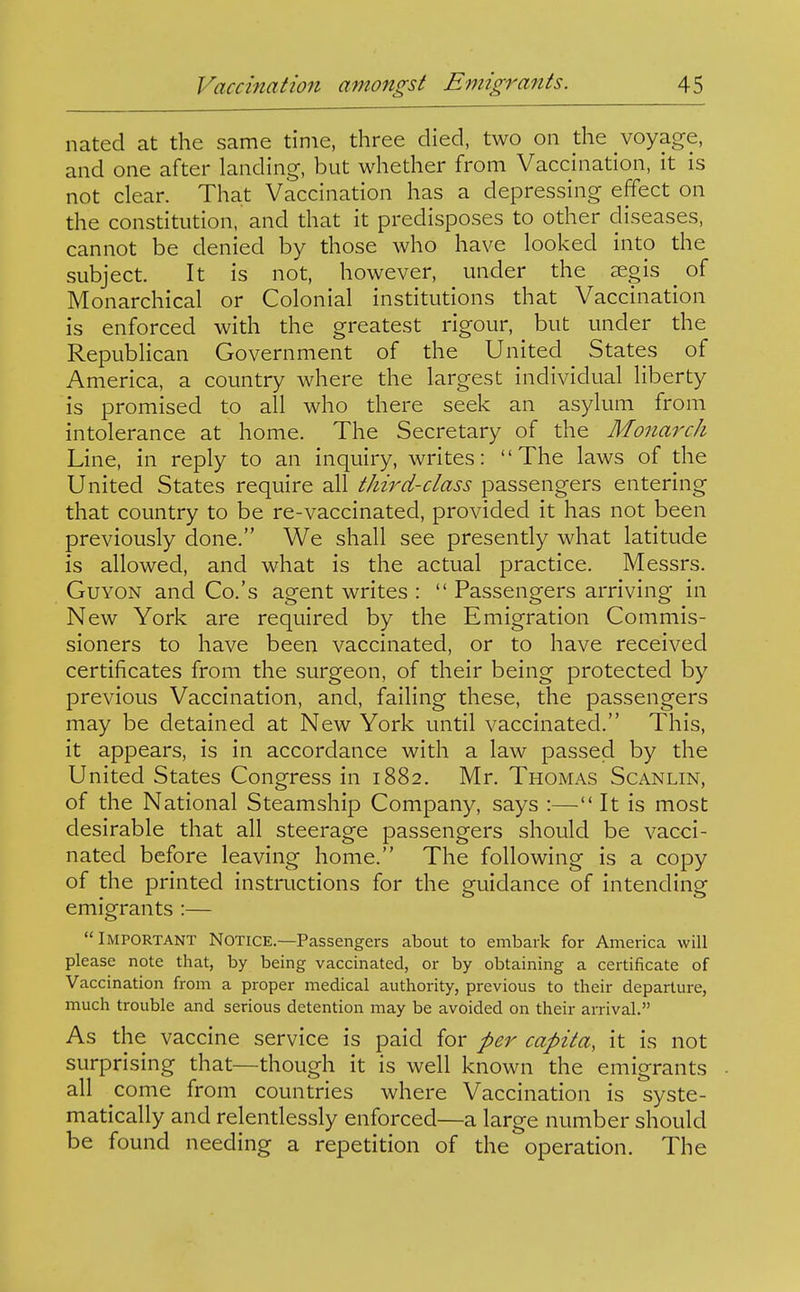 nated at the same time, three died, two on the voyage, and one after landing, but whether from Vaccination, it is not clear. That Vaccination has a depressing effect on the constitution, and that it predisposes to other diseases, cannot be denied by those who have looked into the subject. It is not, however, under the £egis _ of Monarchical or Colonial institutions that Vaccination is enforced with the greatest rigour, but under the RepubHcan Government of the United States of America, a country where the largest individual liberty is promised to all who there seek an asylum from intolerance at home. The Secretary of the Monarch Line, in reply to an inquiry, writes: The laws of the United States require all third-class passengers entering that country to be re-vaccinated, provided it has not been previously done. We shall see presently what latitude is allowed, and what is the actual practice. Messrs. GuYON and Co.'s agent writes :  Passengers arriving in New York are required by the Emigration Commis- sioners to have been vaccinated, or to have received certificates from the surgeon, of their being protected by previous Vaccination, and, failing these, the passengers may be detained at New York until vaccinated. This, it appears, is in accordance with a law passed by the United States Congress in 1882. Mr. Thomas Scanlin, of the National Steamship Company, says :— It is most desirable that all steerage passengers should be vacci- nated before leaving home. The following is a copy of the printed instructions for the guidance of intending emigrants :— Important Notice.—Passengers about to embark for America will please note that, by being vaccinated, or by obtaining a certificate of Vaccination from a proper medical authority, previous to their departure, much trouble and serious detention may be avoided on their arrival. As the vaccine service is paid for per capita, it is not surprising that—though it is well known the emigrants all come from countries where Vaccination is syste- matically and relentlessly enforced—a large number should be found needing a repetition of the operation. The