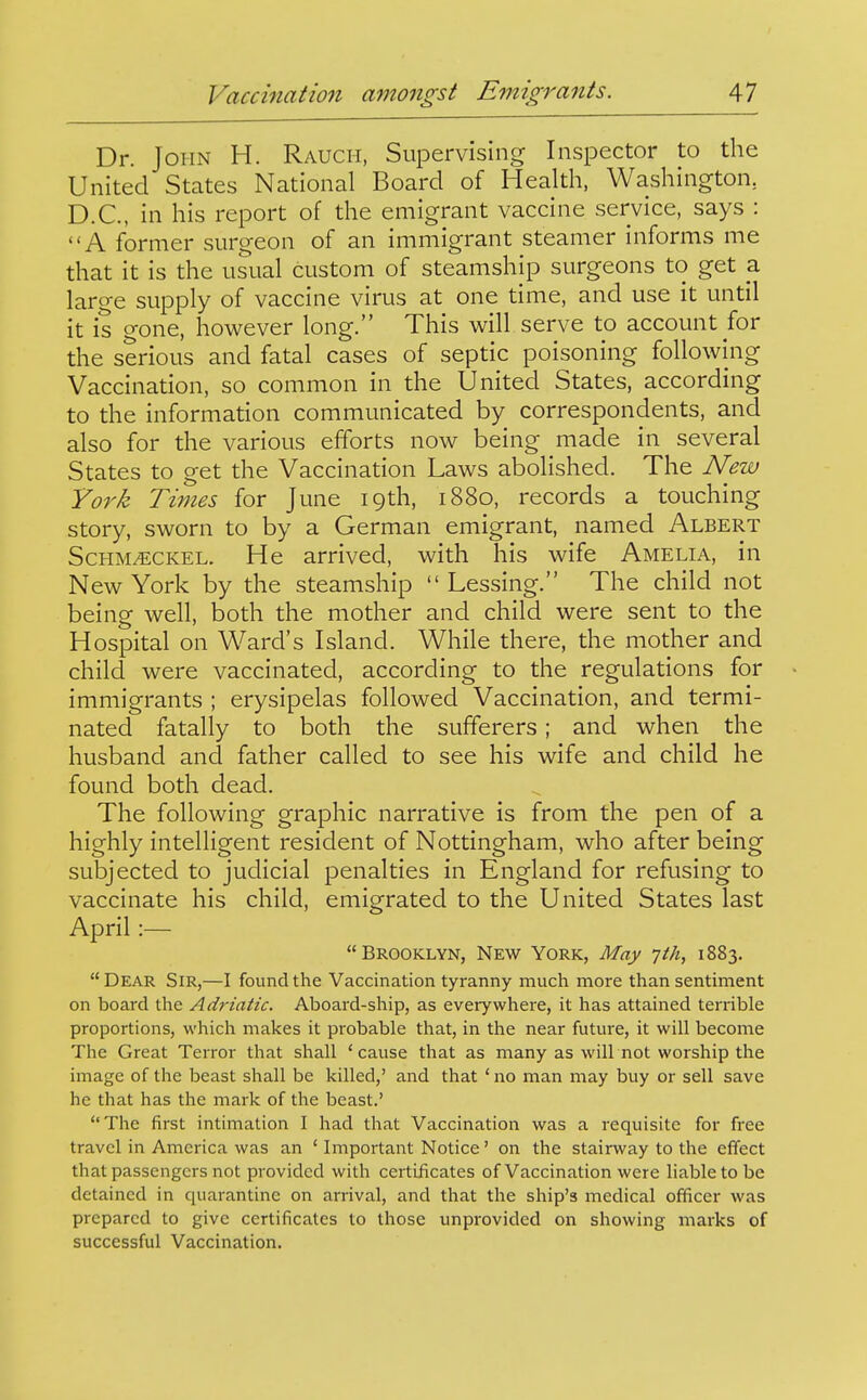 Dr. John H. Rauch, Supervising Inspector to the United States National Board of Health, Washington, D.C., in his report of the emigrant vaccine service, says : A former surgeon of an immigrant steamer informs me that it is the usual custom of steamship surgeons to get a large supply of vaccine virus at one time, and use it until it is gone, however long. This will serve to account for the serious and fatal cases of septic poisoning following Vaccination, so common in the United States, according to the information communicated by correspondents, and also for the various efforts now being made in several States to get the Vaccination Laws abolished. The New York Times for June 19th, 1880, records a touching story, sworn to by a German emigrant, named Albert ScHM^CKEL. He arrived, with his wife Amelia, in New York by the steamship  Lessing. The child not being well, both the mother and child were sent to the Hospital on Ward's Island. While there, the mother and child were vaccinated, according to the regulations for immigrants ; erysipelas followed Vaccination, and termi- nated fatally to both the sufferers; and when the husband and father called to see his wife and child he found both dead. The following graphic narrative is from the pen of a highly intelligent resident of Nottingham, who after being subjected to judicial penalties in England for refusing to vaccinate his child, emigrated to the United States last April :—  Brooklyn, New York, May yth, 1883. Dear Sir,—I found the Vaccination tyranny much more than sentiment on board the Ad7-iatic. Aboard-ship, as everywhere, it has attained terrible proportions, which makes it probable that, in the near future, it will become The Great Terror that shall 'cause that as many as will not worship the image of the beast shall be killed,' and that ' no man may buy or sell save he that has the mark of the beast.' The first intimation I had that Vaccination was a requisite for free travel in America was an ' Important Notice' on the stairway to the effect that passengers not provided with certificates of Vaccination were liable to be detained in quarantine on arrival, and that the ship's medical officer was prepared to give certificates to those unprovided on showing marks of successful Vaccination.
