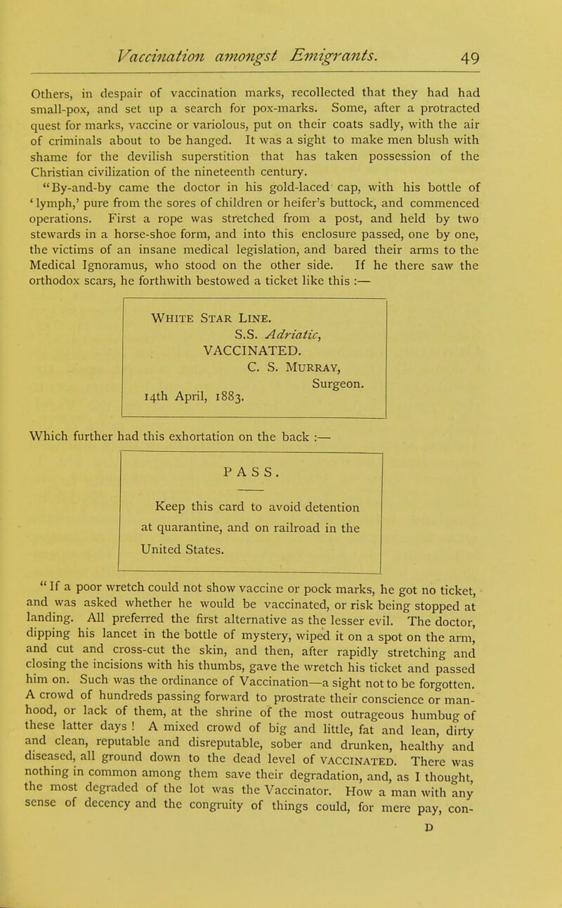 Others, in despair of vaccination marks, recollected that they had had small-pox, and set up a search for pox-marks. Some, after a protracted quest for marks, vaccine or variolous, put on their coats sadly, with the air of criminals about to be hanged. It was a sight to make men blush with shame for the devilish superstition that has taken possession of the Christian civilization of the nineteenth century. By-and-by came the doctor in his gold-laced cap, with his bottle of ' lymph,' pure from the sores of children or heifer's buttock, and commenced operations. First a rope was stretched from a post, and held by two stewards in a horse-shoe form, and into this enclosure passed, one by one, the victims of an insane medical legislation, and bared their arms to the Medical Ignoramus, who stood on the other side. If he there saw the orthodox scars, he forthwith bestowed a ticket like this :— White Star Line. S.S. Adriatic, VACCINATED. C. S. Murray, Surgeon. 14th April, 1883. Which further had this exhortation on the back :— PASS. Keep this card to avoid detention at quarantine, and on railroad in the United States.  If a poor wretch could not show vaccine or pock marks, he got no ticket, and was asked whether he would be vaccinated, or risk being stopped at landing. All preferred the first alternative as the lesser evil. The doctor, dipping his lancet in the bottle of mystery, wiped it on a spot on the arm, and cut and cross-cut the skin, and then, after rapidly stretching and closing the incisions with his thumbs, gave the wretch his ticket and passed him on. Such was the ordinance of Vaccination—a sight not to be forgotten. A crowd of hundreds passing forward to prostrate their conscience or man- hood, or lack of them, at the shrine of the most outrageous humbug of these latter days ! A mixed crowd of big and little, fat and lean, dirty and clean, reputable and disreputable, sober and drunken, healthy and diseased, all ground down to the dead level of vaccinated. There was nothing in common among them save their degradation, and, as I thought, the most degraded of the lot was the Vaccinator. How a man with any sense of decency and the congruity of things could, for mere pay, con-