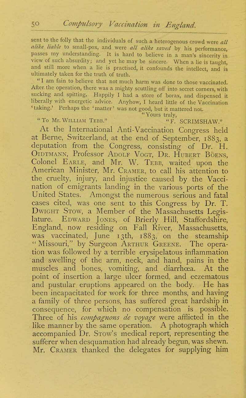 sent to the folly that the individuals of such a heterogenous crowd were all alike liable to small-pox, and were all alike saved by his performance, passes my understanding. It is hard to believe in a man's sincerity in view of such absurdity; and yet he may be sincere. When a lie is taught, and still more when a lie is practised, it confounds the intellect, and is ultimately taken for the truth of truth.  I am fain to believe that not much harm was done to those vaccinated. After the operation, there was a mighty scuttling off into secret corners, with sucking and spitting. Happily I had a store of borax, and dispensed it liberally with energetic advice. Anyhow, I heard little of the Vaccination < taking.' Perhaps the ' matter' was not good, but it mattered not. Yours truly,  To Mr. William Tebb.  F. SCRIMSHAW. At the International Anti-Vaccination Congress held at Berne, Switzerland, at the end of September, 1883, a deputation from the Congress, consisting of Dr. H. OiDTMANN, Professor Adolf Vogt, Dr. Hubert Boens, Colonel Earle, and Mr. W. Tebb, waited upon the American Minister, Mr. Cramer, to call his attention to the cruelty, injury, and injustice caused by the Vacci- nation of emigrants landing in the various ports of the United States. Amongst the numerous serious and fatal cases cited, was one sent to this Congress by Dr. T. DwiGHT Stow, a Member of the Massachusetts Legis- lature. Edward Jones, of Brierly Hill, Staffordshire, England, now residing on Fall River, Massachusetts, was vaccinated, June 13th, 1883, on the steamship  Missouri, by Surgeon Arthur Greene. The opera- tion was followed by a terrible erysipelatous inflammation and swelling of the arm, neck, and hand, pains in the muscles and bones, vomiting, and diarrhoea. At the point of insertion a large ulcer formed, and eczematous and pustular eruptions appeared on the body. He has been incapacitated for work for three months, and having a family of three persons, has suffered great hardship in consequence, for which no compensation is possible. Three of his compagnons de voyage were afflicted in the like manner by the same operation. A photograph which accompanied Dr. Stow's medical report, representing the sufferer when desquamation had already begun, was shewn. Mr, Cramer thanked the delegates for supplying him