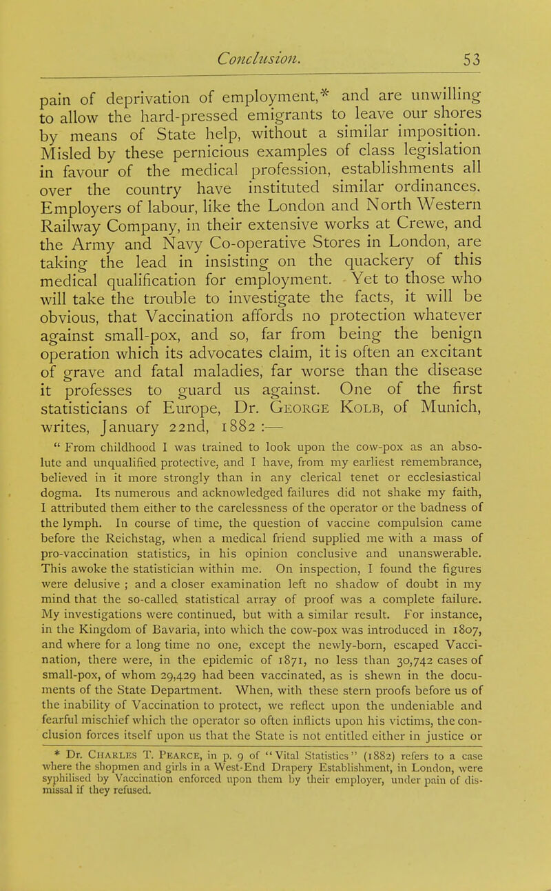 pain of deprivation of employment,^* and are unwilling to allow the hard-pressed emigrants to leave our shores by means of State help, without a similar imposition. Misled by these pernicious examples of class legislation in favour of the medical profession, establishments all over the country have instituted similar ordinances. Employers of labour, like the London and North Western Railway Company, in their extensive works at Crewe, and the Army and Navy Co-operative Stores in London, are taking the lead in insisting on the quackery of this medical qualification for employment. Yet to those who will take the trouble to investigate the facts, it will be obvious, that Vaccination affords no protection whatever against small-pox, and so, far from being the benign operation which its advocates claim, it is often an excitant of grave and fatal maladies, far worse than the disease it professes to guard us against. One of the first statisticians of Europe, Dr. George Kolb, of Munich, writes, January 22nd, 1882 :—  From childhood I was trained to look upon the cow-pox as an abso- lute and unqualified protective, and I have, from my earliest remembrance, believed in it more strongly than in any clerical tenet or ecclesiastical dogma. Its numerous and acknowledged failures did not shake my faith, I attributed them either to the carelessness of the operator or the badness of the lymph. In course of time, the question of vaccine compulsion came before the Reichstag, when a medical friend supplied me with a mass of pro-vaccination statistics, in his opinion conclusive and unanswerable. This awoke the statistician within me. On inspection, I found the figures were delusive ; and a closer examination left no shadow of doubt in my mind that the so-called statistical array of proof was a complete failure. My investigations were continued, but with a similar result. For instance, in the Kingdom of Bavaria, into which the cow-pox was introduced in 1807, and where for a long time no one, except the newly-born, escaped Vacci- nation, there were, in the epidemic of 1871, no less than 30,742 cases of small-pox, of whom 29,429 had been vaccinated, as is shewn in the docu- ments of the State Department. When, with these stern proofs before us of the inability of Vaccination to protect, we reflect upon the undeniable and fearful mischief which the operator so often inflicts upon his victims, the con- clusion forces itself upon us that the State is not entitled either in justice or * Dr. Charles T. Pearce, in p. 9 of Vital Statistics (1882) refers to a case where the shopmen and girls in a West-End Drapeiy Establishment, in London, were syphilised by Vaccination enforced upon them by their employer, under pain of dis- missal if ihey refused.