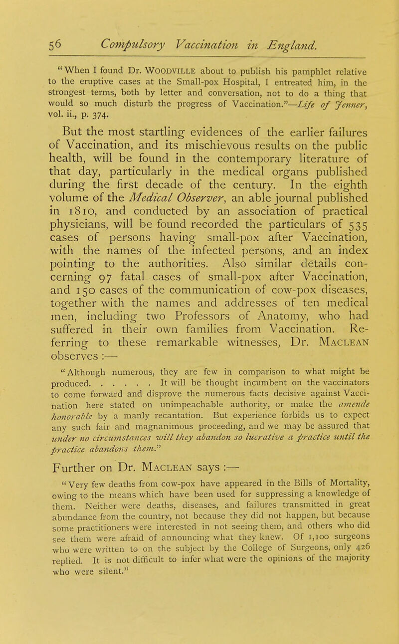  When I found Dr. WOODVILLE about to publish his pamphlet relative to the eruptive cases at the Small-pox Hospital, I entreated him, in the strongest terms, both by letter and conversation, not to do a thing that would so much disturb the progress of Vaccination.—Liye of Jenner, vol. ii., p. 374. But the most startHng evidences of the earlier failures of Vaccination, and its mischievous results on the public health, will be found in the contemporary literature of that day, particularly in the medical organs published during the first decade of the century. In the eighth volume of the Medical Observer, an able journal published in 1810, and conducted by an association of practical physicians, will be found recorded the particulars of 535 cases of persons having small-pox after Vaccination, with the names of the infected persons, and an index pointing to the authorities. Also similar details con- cerning 97 fatal cases of small-pox after Vaccination, and 150 cases of the communication of cow-pox diseases, together with the names and addresses of ten medical men, including two Professors of Anatomy, who had suffered in their own families from Vaccination. Re- ferrine to these remarkable witnesses, Dr. Maclean observes :— Although numerous, they are few in comparison to what might be produced It will be thought incumbent on the vaccinators to come forward and disprove the numerous facts decisive against Vacci- nation here stated on unimpeachable authority, or make the amende honorable by a manly recantation. But experience forbids us to expect any such fair and magnanimous proceeding, and we may be assured that lender no circumstances will they abandon so lucrative a practice until the practice abandons ihejn. Further on Dr. Maclean says :—  Vei7 few deaths from cow-pox have appeared in the Bills of Mortality, owing to the means which have been used for suppressing a knowledge of them. Neither were deaths, diseases, and failures transmitted in great abundance from the country, not because they did not happen, but because some practitioners were interested in not seeing them, and others who did see them were afraid of announcing what they knew. Of i,ioo surgeons who were written to on the subject by the College of Surgeons, only 426 replied. It is not difficult to infer what were the opinions of the majority who were silent.