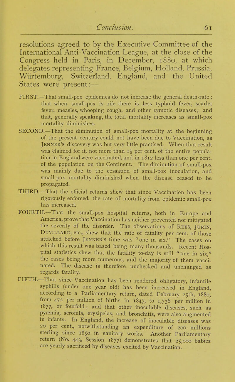 resolutions agreed to by the Executive Committee of the International Anti-Vaccination League, at the close of the Congress held in Paris, in December, 1880, at which delegates representing France, Belgium, Holland, Prussia, Wiirtemburg, Switzerland, England, and the United States were present:— FIRST.—That small-pox epidemics do not increase the general death-rate; that when small-pox is rife there is less typhoid fever, scarlet fever, measles, whooping cough, and other zymotic diseases; and that, generally speaking, the total mortality increases as small-pox mortality diminishes. SECOND.—That the diminution of small-pox mortality at the beginning of the pi'esent century could not have been due to Vaccination, as Jenner's discovery was but very little practised. When that result was claimed for it, not more than \\ per cent, of the entire popula- tion in England were vaccinated, and in 1812 less than one per cent, of the population on the Continent. The diminution of small-pox was mainly due to the cessation of small-pox inoculation, and small-pox mortality diminished when the disease ceased to be propagated. THIRD.—That the official returns shew that since Vaccination has been rigorously enforced, the rate of mortality from epidemic small-pox has increased. FOURTH.—That the small-pox hospital returns, both in Europe and America, prove that Vaccination has neither prevented nor mitigated the severity of the disorder. The observations of Rees, Jurin, DuviLLARD, etc., shew that the rate of fatality per cent, of those attacked before Jenner's time was one in six. The cases on which this result was based being many thousands. Recent Hos- pital statistics shew that the fatality to-day is still one in six, the cases being more numerous, and the majority of them vacci- nated. The disease is therefore unchecked and unchanged as regards fatality. FIFTH.—That since Vaccination has been rendered obligatory, infantile syphilis (under one year old) has been increased in England, according to a Parliamentary return, dated February 25th, 1880, from 472 per million of births in 1847, to 1,736 per million in 1877, or fourfold J and that other inoculable diseases, such as pyemia, scrofula, erysipelas, and bronchitis, were also augmented in infants. In England, the increase of inoculable diseases was 20 per cent., notwithstanding an expenditure of 200 millions sterling since 1850 in sanitary works. Another Parliamentary return (No. 443, Session 1877) demonstrates that 25,000 babies are yearly sacrificed by diseases excited by Vaccination.