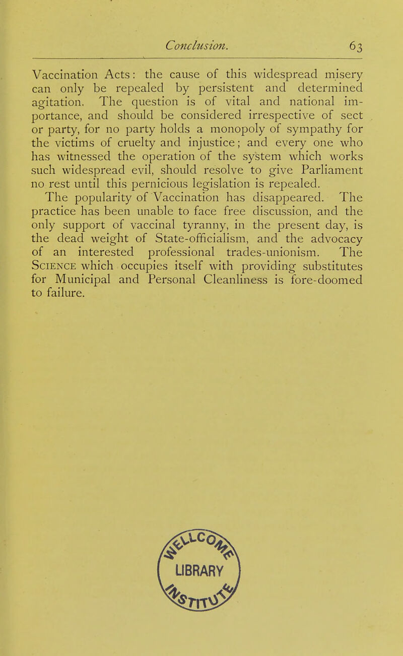 Vaccination Acts: the cause of this widespread misery- can only be repealed by persistent and determined agitation. The question is of vital and national im- portance, and should be considered irrespective of sect or party, for no party holds a monopoly of sympathy for the victims of cruelty and injustice; and every one who has witnessed the operation of the system which works such widespread evil, should resolve to give Parliament no rest until this pernicious legislation is repealed. The popularity of Vaccination has disappeared. The practice has been unable to face free discussion, and the only support of vaccinal tyranny, in the present day, is the dead weight of State-officialism, and the advocacy of an interested professional trades-unionism. The Science which occupies itself with providing substitutes for Municipal and Personal Cleanliness is fore-doomed to failure.