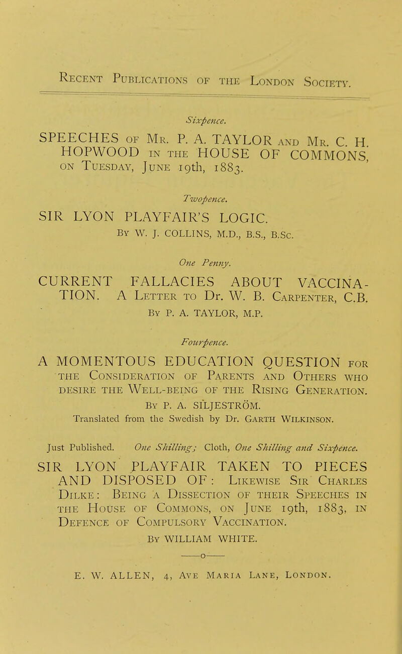 Recent Publications of the London Society. Sixpence. SPEECHES OF Mr. P. A. TAYLOR and Mr C H HOPWOOD in the house OF COMMONS, on Tuesday, June 19th, 1883. Twopence. SIR LYON PLAYFAIR'S LOGIC. By W. J. COLLINS, M.D., B.S., B.Sc. One Penny. CURRENT FALLACIES ABOUT VACCINA- TION. A Letter to Dr. W. B. Carpenter, C.B. By p. a. TAYLOR, M.P. Fourpence. A MOMENTOUS EDUCATION QUESTION for THE Consideration of Parents and Others who DESIRE the Well-being of the Rising Generation. By p. a. SI'LJESTROM. Translated from the Swedish by Dr. Garth Wilkinson. Just Published. One Shilling; Cloth, One Shilling and Sixpence. SIR LYON JPLAYFAIR TAKEN TO PIECES AND DISPOSED OF: Likewise Sir Charles Dilke: Being a Dissection of their Speeches in THE House of Commons, on June 19th, 1883, in Defence of Compulsory Vaccination, By WILLIAM white. E. W. ALLEN, 4, Ave Maria Lane, London.