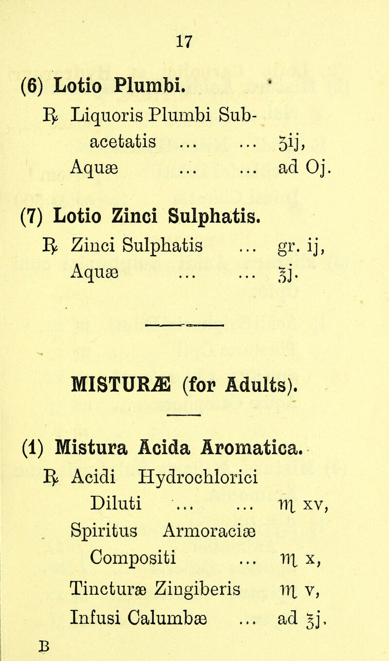 (6) Lotio Plumbi. 1^ Liquoris Plumbi Sub- acetatis ... ... 5ij> AquaB ... ... ad Oj. (7) Lotio Zinci Sulphatis. 1^ Zinci Sulphatis ... gr. ij, Aquae gj. MISTURE (for Adults). (1) Mistura Acida Aromatica. ^ Acidi Hydrochlorici Diluti HI xv, Spiritus Armoraciae Compositi ... nx x, Tincturae Zingiberis W[ v, Infusi Calumbse ... ad §j,