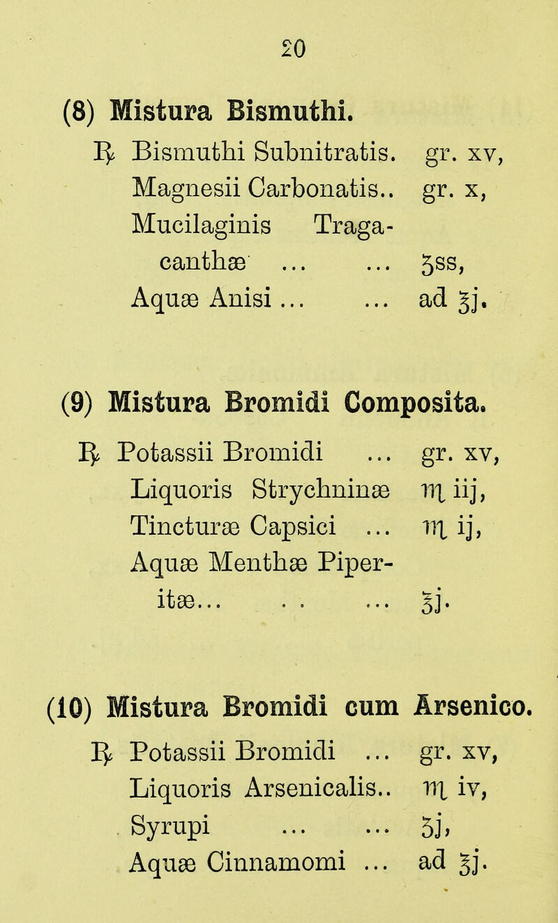 (8) Mistura Bismuthi. 15* Bismuthi Subnitratis. gr. xv, Magnesii Oarbonatis.. gr. x, Mucilaginis Traga- canthae ... ... 5ss, Aquae Anisi... ... ad §j. (9) Mistura Bromidi Composita. 1^ Potassii Bromidi ... gr. xv, Liquoris Strychninae nxiij, Tincturae Capsici ... nx ij, Aquae Menthae Piper- ita... si- (10) Mistura Bromidi cum Arsenico. 1^ Potassii Bromidi ... gr. xv, Liquoris Arsenicalis.. nx iv, Syrupi 5j, Aquae Cinnamomi ... ad §j.