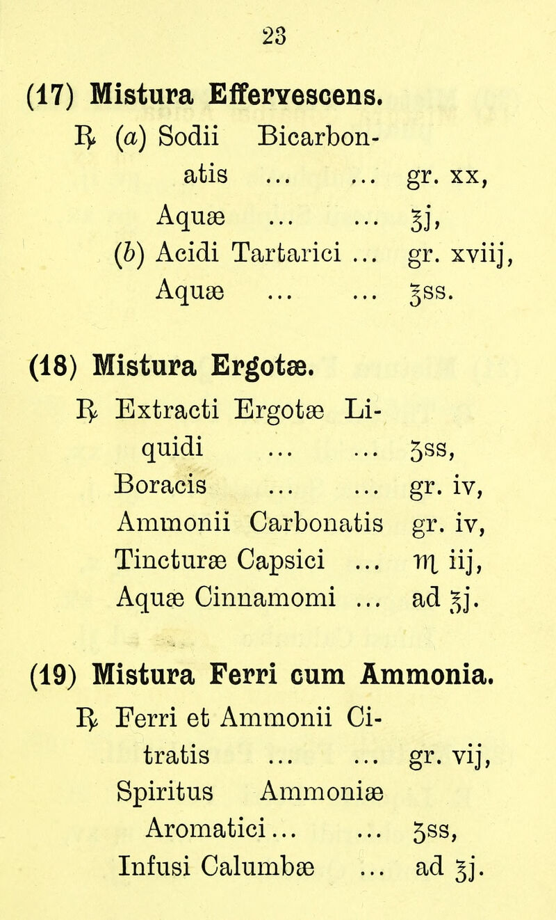 (17) Mistura Effervescens. (a) Sodii Bicarbon- atis ... ... gr. xx, Aquae gj, (b) Acidi Tartarici ... gr. xviij, Aquae ... ... gss. (18) Mistura Ergotae. Ty Extracti Ergotae Li- quidi ... ... 5ss, Boracis ... ... gr. iv, Amraonii Carbonatis gr. iv, Tincturae Capsici ... d\ iij, Aquae Cinnamomi ... ad gj. (19) Mistura Ferri cum Ammonia. 1^ Ferri et Ammonii Ci- t rat is ... ... gr. vij, Spiritus Ammoniae Aromatici... ... 5ss, Infusi Calumbae ... ad §j.