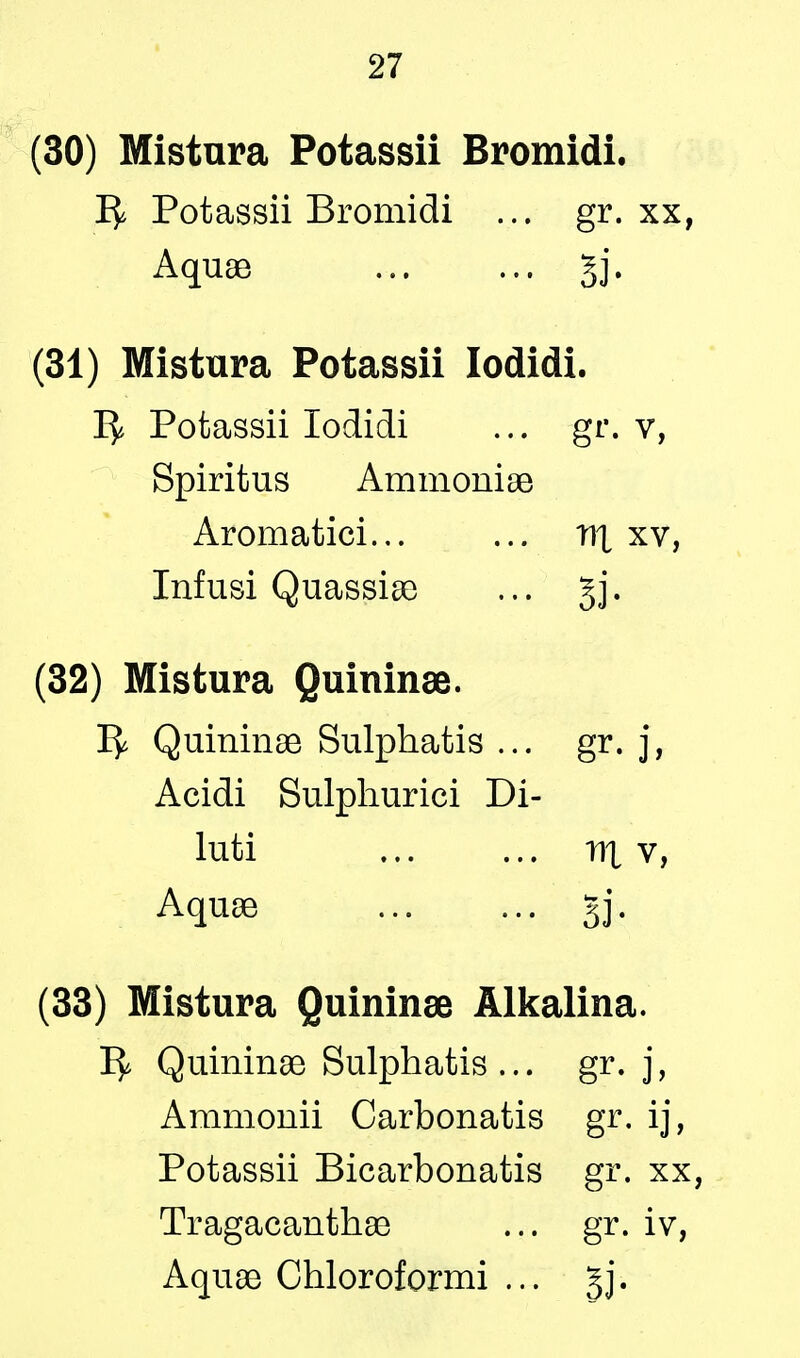 (30) Mistura Potassii Bromidi. Potassii Bromidi ... gr. xx, Aquae §j. (31) Mistura Potassii Iodidi. Potassii Iodidi ... gr. v, Spiritus Ammoniae Aromatici... ... v>\ xv, Infusi Quassiae ... gj. (32) Mistura Quininae. 1^ Quininae Sulphatis ... gr. j, Acidi Sulphurici Di- luti nx v, Aquae §j, (33) Mistura Quininae Alkalina. ^ Quininae Sulphatis ... gr. j, Ammonii Carbonatis gr. ij, Potassii Bicarbonatis gr. xx, Tragacanthae ... gr. iv, Aquae Chloroformi ... gj.