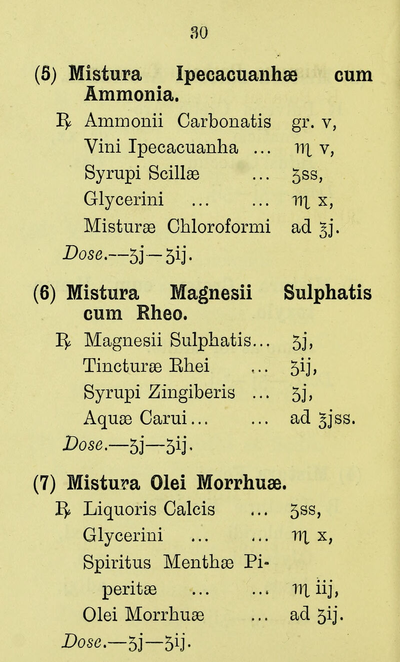 (5) Mistura Ipecacuanhae cum Ammonia. Ammonii Carbonatis gr. v, Vini Ipecacuanha ... nt v, Syrupi Scillae ... 5ss, Glycerini ... ... r\\ x, Misturae Chloroformi ad gj. Dose.—53 — 5ij- (6) Mistura Magnesii Sulphatis cum Rheo. Ty. Magnesii Sulphatis... 5j, Tincturae Ehei ... 5ij, Syrupi Zingiberis ... 5j, Aquae Carui ad gjss. Dose.—5j—5ij. (7) Mistura Olei Morrhuae. I£ Liquoris Calcis ... 5ss, Glycerini r\\ x? Spiritus Menthse Pi- peritae nt iij, Olei Morrhuae ... ad 5ij.