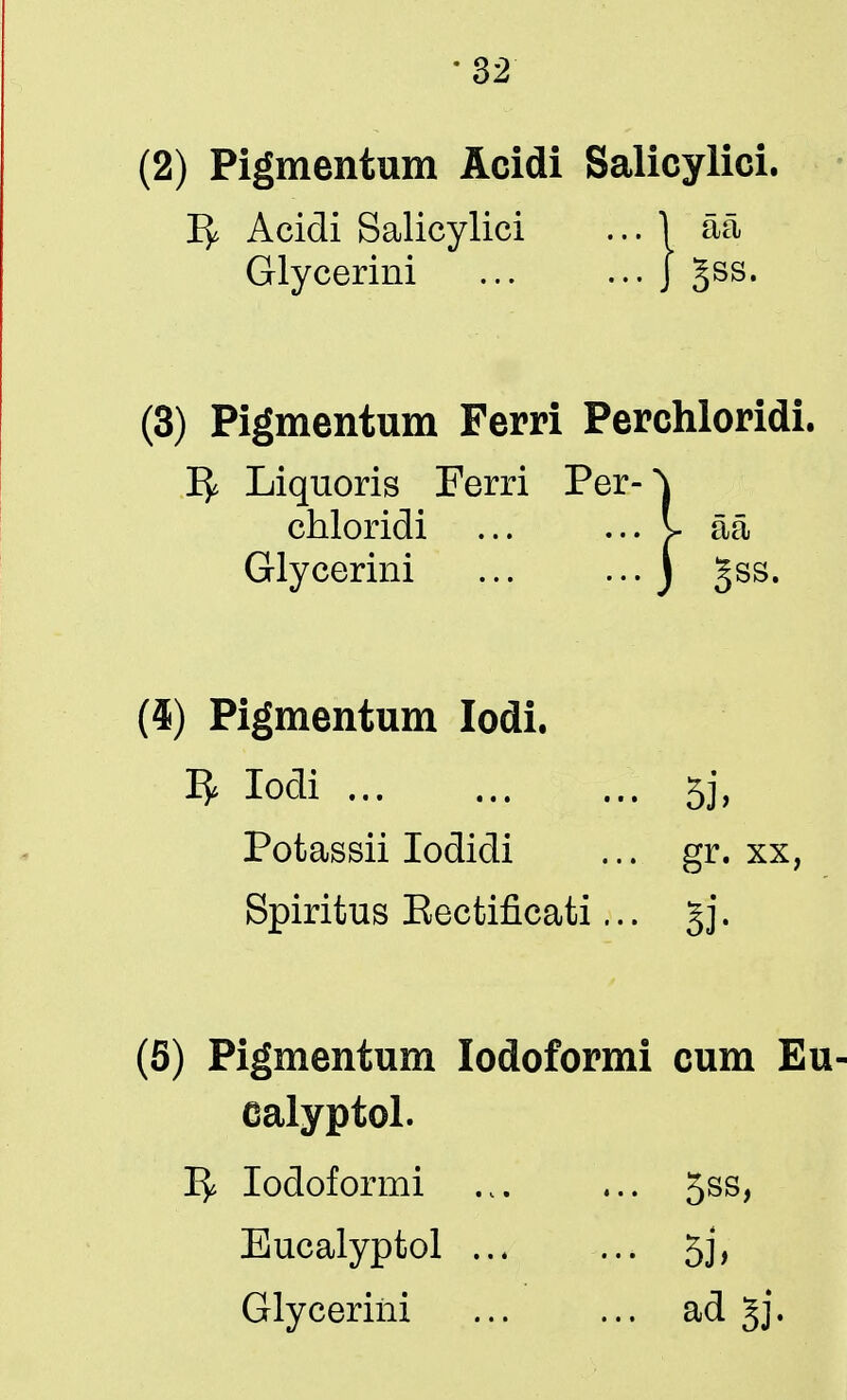 (2) Pigmentum Acidi Salicylic! Acidi Salicylici ... 1 aa Glycerini J Jss. (3) Pigmentum Ferri Perchloridi. 1^ Liquoris Ferri Per-) chloridi ... ... I- aa Glycerini J §ss. (4) Pigmentum Iodi. 3 Iodi 5j, Potassii Iodidi ... gr. xx, Spiritus Eectificati... g j. (5) Pigmentum lodoformi cum Eu ealyptol. 1^ lodoformi ... ... 5ss, Eucalyptol ... ... 5j,