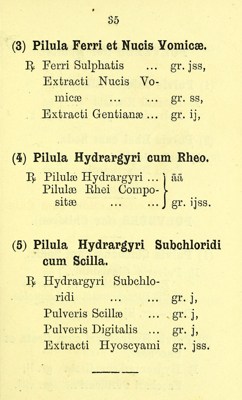 (3) Pilula Ferri et Nucis Yomicae. Ty Ferri Sulphatis ... gr. jss, Extracti Nucis Vo- micae ... ... gr. ss, Extracti Gentianae ... gr. ij, (4) Pilula Hydrargyri cum Rheo. 1^ Pilulso Hydrargyri ... j aa Pilulae Ehei Compo- > sitae ... ... J gr. ijss. (5) Pilula Hydrargyri Subchloridi cum Scilla. 1^ Hydrargyri Subchlo- ridi gr. j, Pulveris Scillce ... - gr. j, Pulveris Digitalis ... gr. j, Extracti Hyoscyami gr. jss.