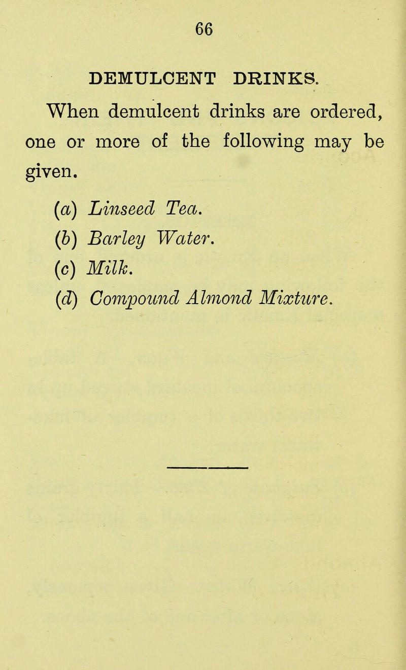 DEMULCENT DRINKS. When demulcent drinks are ordered, one or more of the following may be given. (a) Linseed Tea. (b) Barley Water. (c) Milk. (d) Compound Almond Mixture.