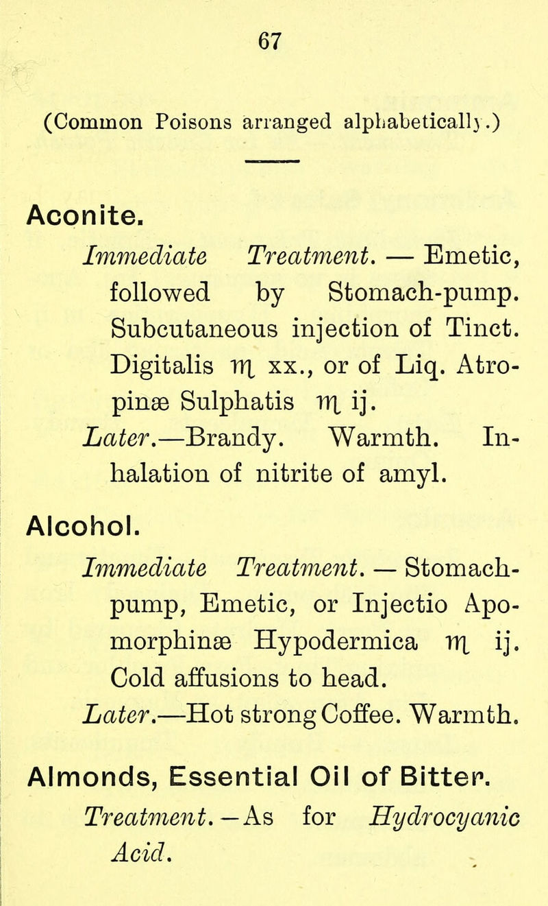 (Common Poisons arranged alphabetical!) .) Aconite. Immediate Treatment. — Emetic, followed by Stomach-pump. Subcutaneous injection of Tinct. Digitalis nx xx., or of Liq. Atro- pine Sulphatis tjx ij. Later.—Brandy. Warmth. In- halation of nitrite of amyl. Alcohol. Immediate Treatment. — Stomach- pump, Emetic, or Injectio Apo- morphinse Hypodermica nx ij. Cold affusions to head. Later.—Hot strong Coffee. Warmth. Almonds, Essential Oil of Bitter. Treatment.— As for Hydrocyanic Acid.