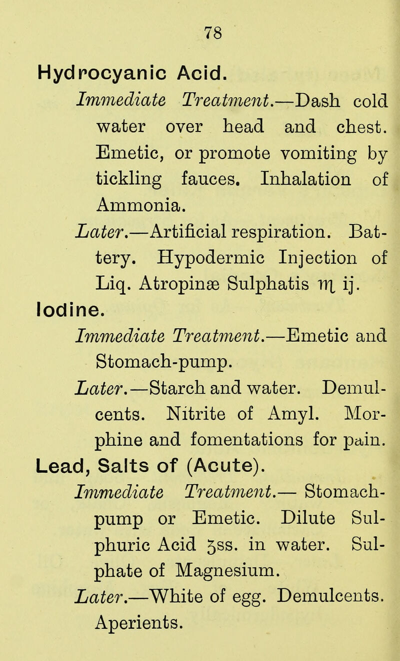 Hydrocyanic Acid. Immediate Treatment,—Dash cold water over head and chest. Emetic, or promote vomiting by tickling fauces. Inhalation of Ammonia. Later.—Artificial respiration. Bat- tery. Hypodermic Injection of Liq. Atropine Sulphatis rrt ij. Iodine. Immediate Treatment.—Emetic and Stomach-pump. Later.—Starch and water. Demul- cents. Nitrite of Amyl. Mor- phine and fomentations for pain. Lead, Salts of (Acute). Immediate Treatment.— Stomach- pump or Emetic. Dilute Sul- phuric Acid 5ss. in water. Sul- phate of Magnesium. Later.—White of egg. Demulcents. Aperients.