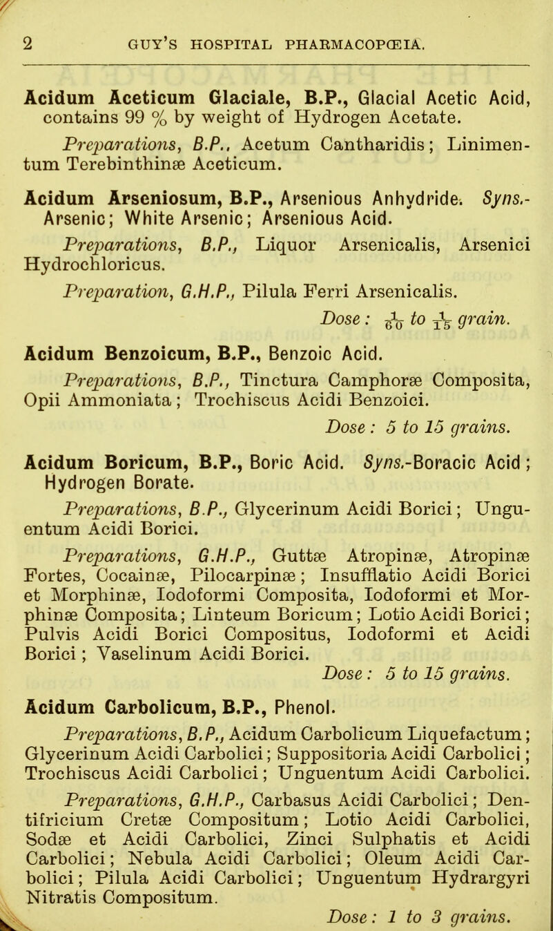 Acidum Aceticum Glaciale, B.P., Glacial Acetic Acid, contains 99 % by weight of Hydrogen Acetate. Preparations, B.P., Acetum Cantharidis; Linimen- tum Terebinthinse Aceticum. Acidum Arscniosum, B.P., Arsenious Anhydride. Syns.- Arsenic; White Arsenic; Arsenious Acid. Preparations, B.P., Liquor Arsenicalis, Arsenici Hydrochloricus. Preparation, G.H.P., Pilula Ferri Arsenicalis. Dose: g$ to T\ grain. Acidum Benzoicum, B.P., Benzoic Acid. Preparations, B.P., Tinctura Camphorse Composita, Opii Ammoniata ; Trochiscus Acidi Benzoici. Dose : 5 to 15 grains. Acidum Boricum, B.P., Boric Acid. 5//?s.-Boracic Acid; Hydrogen Borate. Preparations, B P., Glycerinum Acidi Borici; Ungu- entum Acidi Borici. Preparations, G.H.P., Guttse Atropinse, Atropine Fortes, Cocainse, Pilocarpine; Insuniatio Acidi Borici et Morphinse, Iodoformi Composita, Iodoformi et Mor- phina3 Composita; Linteum Boricum; Lotio Acidi Borici; Pulvis Acidi Borici Compositus, Iodoformi et Acidi Borici; Vaselinum Acidi Borici. Dose : 5 to 15 grains. Acidum Carbolicum, B.P., Phenol. Preparations, B.P., Acidum Carbolicum Liquefactum; Glycerinum Acidi Carbolici; Suppositoria Acidi Carbolici; Trochiscus Acidi Carbolici; Unguentum Acidi Carbolici. Preparations, G.H.P., Carbasus Acidi Carbolici; Den- tifricium Cretse Compositum; Lotio Acidi Carbolici, Sodffi et Acidi Carbolici, Zinci Sulphatis et Acidi Carbolici; Nebula Acidi Carbolici; Oleum Acidi Car- bolici ; Pilula Acidi Carbolici; Unguentum Hydrargyri Nitratis Compositum. Dose: 1 to 3 grains.