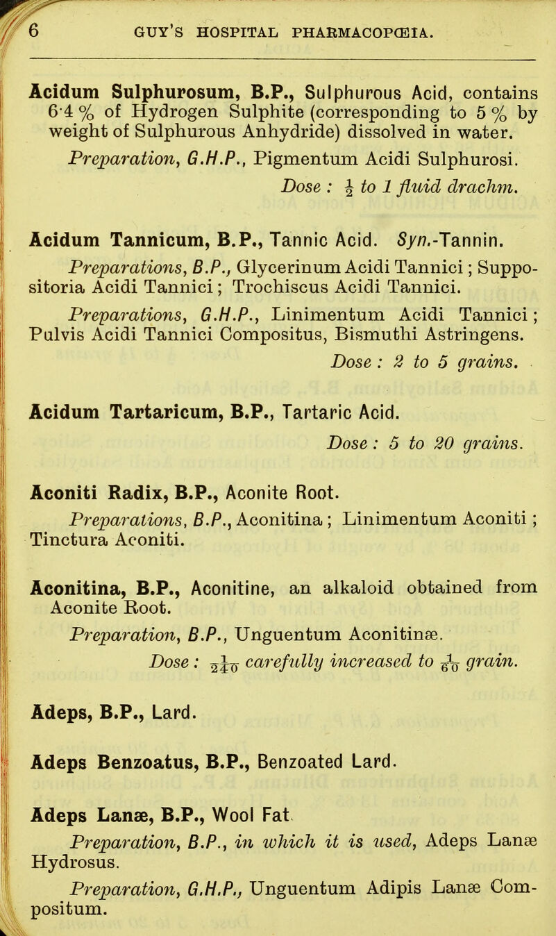 Acidum Sulphurosum, B.P., Sulphurous Acid, contains 6 4 % of Hydrogen Sulphite (corresponding to 5 % by weight of Sulphurous Anhydride) dissolved in water. Preparation, G.H.P., Pigrnentum Acidi Sulphurosi. Dose : \to 1 fluid drachm. Acidum Tannicum, B.P., Tannic Acid. Syn.-Tannin. Preparations, B.P., Glycerinum Acidi Tannici; Suppo- sitoria Acidi Tannici; Trochiscus Acidi Tannici. Preparations, G.H.P., Linimentum Acidi Tannici; Pulvis Acidi Tannici Gompositus, Bismuthi Astringens. Dose : 2 to 5 grains. Acidum Tartaricum, B.P., Tartaric Acid. Dose: 5 to 20 grains. Aconiti Radix, B.P., Aconite Root. Preparations, B.P., Aconitina ; Linimentum Aconiti; Tinctura Aconiti. Aconitina, B.P., Aconitine, an alkaloid obtained from i Aconite Root. Preparation, B.P., Unguentum Aconitinse. Dose : %c^refully increased to ^ grain. Adeps, B.P., Lard. ^ Adeps Benzoatus, B.P., Benzoated Lard. Adeps Lanse, B.P., Wool Fat Preparation, B.P., in which it is used, Adeps Lanae J Hydrosus. Preparation, G.H.P., Unguentum Adipis Lanse Com- positum.