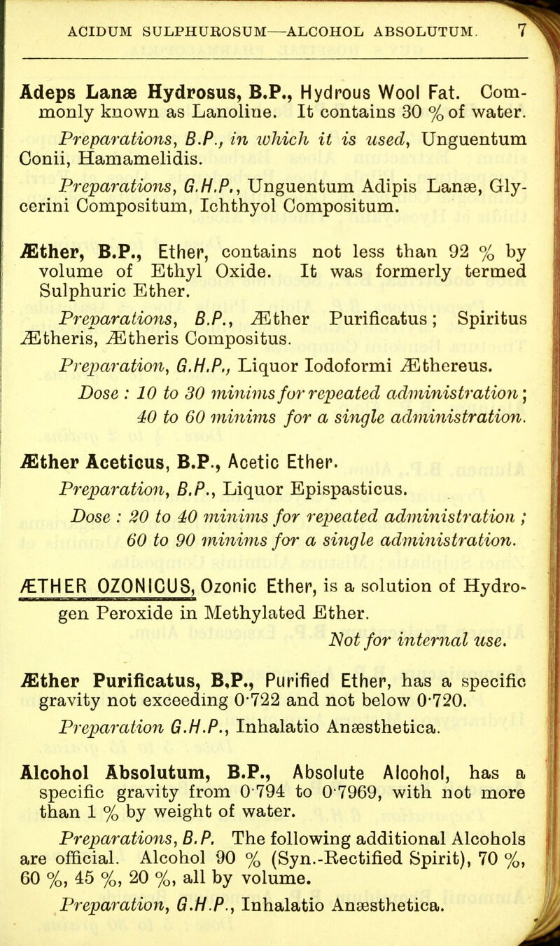 ACIDUM SULPHUROSUM—ALCOHOL ABSOLUTUM. Adeps Lanae Hydrosus, B.P., Hydrous Wool Fat. Com- monly known as Lanoline. It contains 30 % of water. Preparations, B.P., in which it is used, Unguentum Conii, Hamamelidis. Preparations, G.H.P., Unguentum Adipis Lanai, Gly- cerini Compositum, Ichthyol Compositum. either, B.P., Ether, contains not less than 92 % by volume of Ethyl Oxide. It was formerly termed Sulphuric Ether. Preparations, B.P., iEther Purificatus; Spiritus iEtheris, JEtheris Compositus. Preparation, G.H.P., Liquor Iodoformi ^Ethereus. Dose : 10 to 30 minims for repeated administration) 40 to 60 minims for a single administration. -ffither Acetious, B.P., Acetic Ether. Preparation, B.P., Liquor Epispasticus. Dose : 20 to 40 minims for repeated administration ; 60 to 90 minims for a single administration. /ETHER OZONICUS, Ozonic Ether, is a solution of Hydro- gen Peroxide in Methylated Ether. Not for internal use. ./Ether Purificatus, B,P., Purified Ether, has a specific gravity not exceeding 0*722 and not below 0*720. Preparation G.H.P., Inhalatio Ansesthetica. Alcohol Absolutum, B.P., Absolute Alcohol, has a specific gravity from 0 794 to 0*7969, with not more than 1 % by weight of water. Preparations, B.P. The following additional Alcohols are official. Alcohol 90 % (Syn.-Rectified Spirit), 70 %, 60 %, 45 %, 20 %, all by volume. Preparation, G.H.P., Inhalatio Ansesthetica.