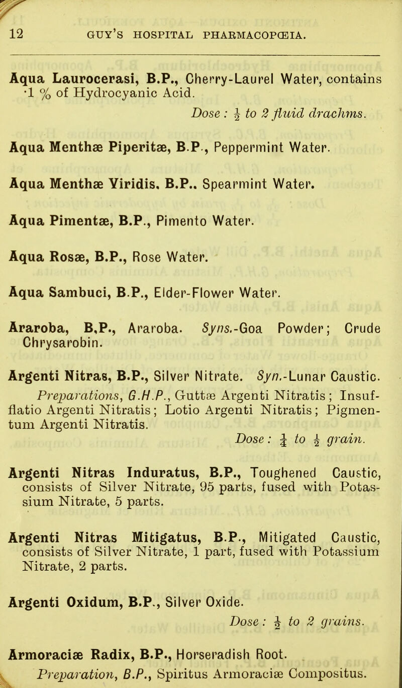 Aqua Laurocerasi, B.P., Cherry-Laurel Water, contains •1 % of Hydrocyanic Acid. Dose : J to 2 fluid drachms. Aqua Menthae Piperitae, BP, Peppermint Water. Aqua Menthae Yiridis, B.P.. Spearmint Water. Aqua Pimentae, B.P., Pimento Water. Aqua Rosae, B.P., Rose Water. Aqua Sambuci, B.P., Elder-Flower Water. Araroba, B,P., Araroba. Sy/7s.-Goa Powder; Crude Chrysarobin. Argenti Nitras, B.P., Silver Nitrate. Sy/7.-Lunar Caustic. Preparations, G.H.P., Guttae Argenti Nitratis ; Insuf- flatio Argenti Nitratis ; Lotio Argenti Nitratis ; Pigmen- tum Argenti Nitratis. Dose: \ to ^ grain. Argenti Nitras Induratus, B.P., Toughened Caustic, consists of Silver Nitrate, 95 parts, fused with Potas- sium Nitrate, 5 parts. Argenti Nitras Mifcigatus, B.P., Mitigated Caustic, consists of Silver Nitrate, 1 part, fused with Potassium Nitrate, 2 parts. Argenti Oxidum, B.P., Silver Oxide. Dose: \ to 2 grains. Armoraciae Radix, B.P., Horseradish Root. Preparation, B.P., Spiritus Armoraciae Compositus.