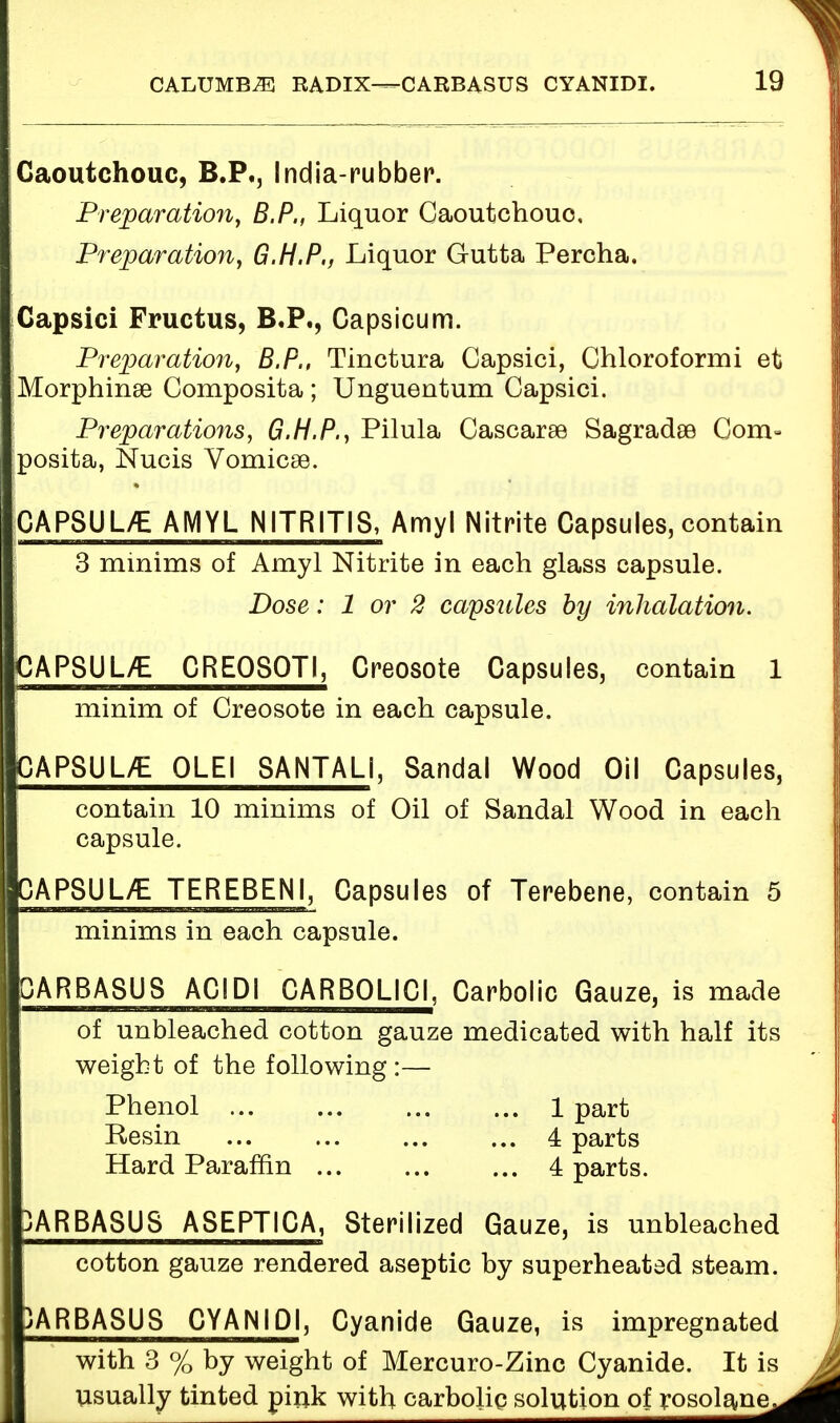 Caoutchouc, B.P., India-rubber. Preparation, B.P., Liquor Caoutchouc, Preparation, G.H.P., Liquor Gutta Percha. Capsici Fructus, B.P., Capsicum. Preparation, B.P., Tinctura Capsici, Chloroformi et Morphinse Composita ; Unguentum Capsici. Preparations, G.H.P., Pilula Cascarse Sagradse Com» posita, Nucis Vomicse. CAPSUL/E AMYL NITRITIS, Amyl Nitrite Capsules, contain 3 minims of Amyl Nitrite in each glass capsule. Dose: 1 or 2 capsules by inhalation. CAPSUL/E CREQ80TI, Creosote Capsules, contain 1 minim of Creosote in each capsule. CAPSUL/E QLEI SANTALI, Sandal Wood Oil Capsules, contain 10 minims of Oil of Sandal Wood in each capsule. CAPSUL/E TEREBENI, Capsules of Terebene, contain 5 minims in each capsule. CARBASUS ACIDI CARBOLICI, Carbolic Gauze, is made of unbleached cotton gauze medicated with half its weight of the following :— Phenol 1 part Besin 4 parts Hard Paraffin 4 parts. IARBASUS ASEPTICA, Sterilized Gauze, is unbleached cotton gauze rendered aseptic by superheated steam. ARBASUS CYANIDI, Cyanide Gauze, is impregnated with 3 % by weight of Mercuro-Zinc Cyanide. It is usually tinted pink with carbolic solution of rosolane