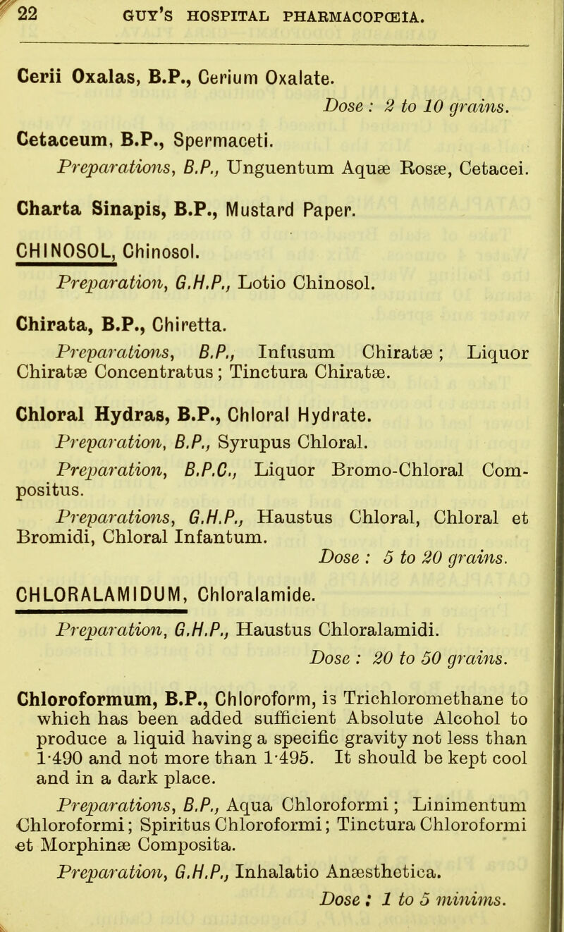 Cerii Oxalas, B.P., Cerium Oxalate. Dose : 2 to 10 grains. Cetaceum, B.P., Spermaceti. Preparations, B.P., Unguentum Aquse Rosse, Cetacei. Charta Sinapis, B.P., Mustard Paper. CH1NOSOL, Chinosol, Preparation, G.H.P., Lotio Chinosol. Chirata, B.P., Chiretta. Preparations, B.P., Infusum Chiratse; Liquor Chiratae Concentratus; Tinctura Chiratse. Chloral Hydras, B.P., Chloral Hydrate. Preparation, B.P., Syrupus Chloral. Preparation, B.P.C, Liquor Bromo-Chloral Com- positus. Preparations, G.H.P., Haustus Chloral, Chloral et Bromidi, Chloral Infantum. Dose : 5 to 20 grains. CHL0RALAM1DUM, Chloralamide. Preparation, G.H.P., Haustus Chloralamidi. Dose : 20 to 50 grains. Chloroformum, B.P., Chloroform, is Trichloromethane to which has been added sufficient Absolute Alcohol to produce a liquid having a specific gravity not less than 1-490 and not more than 1-495. It should be kept cool and in a dark place. Preparations, B.P., Aqua Chloroformi; Linimentum Chloroformi; Spiritus Chloroformi; Tinctura Chloroformi et Morphinae Composita. Preparation, G.H.P., Inhalatio Anaesthetiea. Dose : 1 to 5 minims.