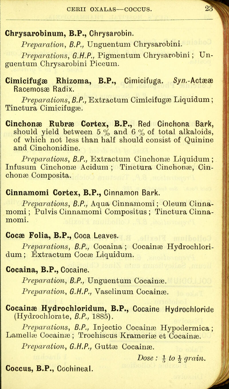 CEBII OXALAS—COCCUS. 2 Chrysarobinum, B.P., Chrysarobin. Preparation, B.P., Unguentum Chrysarobini. Preparations, G.H.P., Pigmentum Chrysarobini; Un- guentum Chrysarobini Piceum. Cimicifugae Rhizoma, B.P., Cimicifuga. Sjw.-Actaeae Racemosae Radix. Preparations, B.P., Extractum Cimicifugse Liquidum; Tinctura Cimicifugse. Cinchonas Rubrse Cortex, B.P., Red Cinchona Bark, should yield between 5 % and 6 % of total alkaloids, of which not less than half should consist of Quinine and Cinchonidine. Preparations, B.P., Extractum Cinchonae Liquidum; Infusum Cinchonae Acidum ; Tinctura Cinchonae, Cin- chonae Composita. Cinnamomi Cortex, B.P., Cinnamon Bark. Preparations, B.P., Aqua Cinnamomi; Oleum Cinna- momi ; Pulvis Cinnamomi Compositus ; Tinctura Cinna- momi. Cocse Folia, B.P., Coca Leaves. Preparations, B.P., Cocaina ; Cocainae Hydrochlori- dum ; Extractum Cocse Liquidum. Cocaina, B.P., Cocaine. Preparation, B.P., Unguentum Cocainae. Preparation, G.H.P., Vaselinum Cocainae. Cocainae Hydrochloridum, B.P., Cocaine Hydrochloride (Hydrochlorate, B.P., 1885). Preparations, B.P., Injectio Cocainae Hypodermica; Lamellae Cocainae ; Trochiscus Krameriae et Cocainae. Preparation, G.H.P., Guttae Cocainae. Dose: \to\ grain. Coccus, B.P., Cochineal.