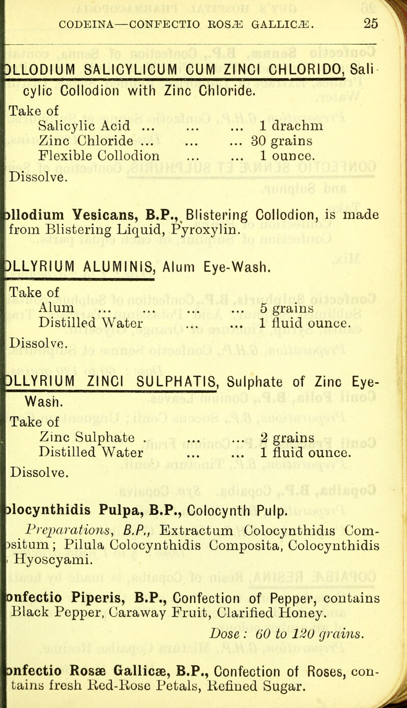 )LLODIUM 8ALICYLICUM CUM ZINC! CHLORIDO, Sali cylic Collodion with Zinc Chloride. Take of Salicylic Acid ... ... ... 1 drachm Zinc Chloride ... ... ... 30 grains Flexible Collodion ... ... 1 ounce. Dissolve. allodium Yesicans, B.P.,t Blistering Collodion, is made from Blistering Liquid, Pyroxylin. 3LLYR1UM ALUMINIS, Alum Eye-Wash. Take of Alum ... ... ... ... 5 grains Distilled Water 1 fluid ounce. Dissolve. 3LLYRIUM ZINCI 8ULPHATI8, Sulphate of Zinc Eye- Wash. Take of Zinc Sulphate ... ... ... 2 grains Distilled Water ... ... 1 fluid ounce. Dissolve. riocynthidis Pulpa, B.P., Colocynth Pulp. Preparations, B.P., Extractum Colocynthidis Com- )situm; Pilula Colocynthidis Composita, Colocynthidis i Hyoscyami. onfectio Piperis, B.P., Confection of Pepper, contains Black Pepper, Caraway Fruit, Clarified Honey. Dose : 60 to 120 grains. Dnfectio Rosse Gallicae, B.P., Confection of Roses, con- tains fresh Red-Iiose Petals, Refined Sugar.