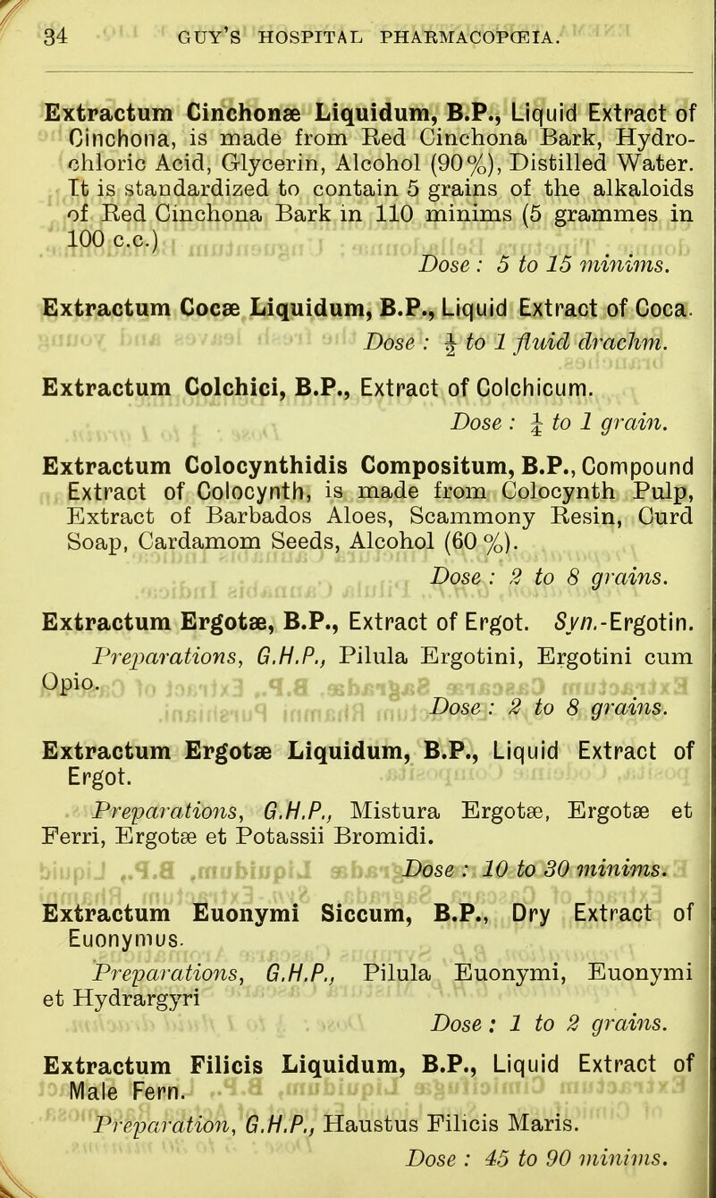 Extractum Cinchonse Liquidum, B.P., Liquid Extract of Cinchona, is made from Red Cinchona Bark, Hydro- chloric Acid, Glycerin, Alcohol (90%), Distilled Water. It is standardized to contain 5 grains of the alkaloids of Red Cinchona Bark in 110 minims (5 grammes in 100 c.c.) Dose : 5 to 15 minims. Extractum Cocse Liquidum, B.P., Liquid Extract of Coca. Dose : ^ to 1 fluid drachm. Extractum Colchici, B.P., Extract of Colchicum. Dose : J to 1 grain. Extractum Colocynthidis Compositum, B.P., Compound Extract of Colocynth, is made from Colocynth Pulp, Extract of Barbados Aloes, Scammony Resin, Curd Soap, Cardamom Seeds, Alcohol (60%). Dose : 2 to 8 grains. Extractum Ergotse, B.P., Extract of Ergot. Sy/7.-Ergotin. Preparations, G.H.P., Pilula Ergotini, Ergotini cum Opio. Dose : 2 to 8 grains. Extractum Ergotae Liquidum, B.P., Liquid Extract of Ergot. Preparations, G.H.P., Mistura Ergotse, Ergotse et Ferri, Ergotse et Potassii Bromidi. biupiJ f.*I.fl fmubiup(J sbL Dose : 10 to 30 minims. Extractum Euonymi Siccum, B.P., Dry Extract of Euonymus. Preparations, G.H.P., Pilula Euonymi, Euonymi et Hydrargyri Dose: 1 to 2 grains. Extractum Filicis Liquidum, B.P., Liquid Extract of Male Fern. Preparation, G.H.P., Haustus Filicis Maris. Dose : 45 to 90 minims.