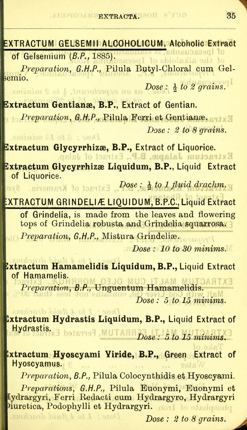 EXTRACTUM GEL8EMII ALCOHOLICUM, Alcoholic Extract ; of Gelsemium (B.P., 1885). Preparation, G.H.P., Pilula Butyl-Chloral cum Gel- jemio. Dose : \to 2 grains. Sxtractum Gentianse, B.P., Extract of Gentian. | Preparation, G.H.P., Pilula Ferri et Gentianse. Dose : 2 to 8 grains. Sxtractum Glycyrrhizae, B.P., Extract of Liquorice. Sxtractum Glycyrrhizae Liquidum, B.P., Liquid Extract ; of Liquorice. Dose : \to 1 fluid drachm. ■XTRACTUMGRINDELl/E LIQUIDUM, B.P.C., Liquid Extract of Grindelia, is made from the leaves and flowering tops of Grindelia robusta and Grindelia squarrosa. Preparation, G.H.P., Mistura Grindelia^. Dose : 10 to 30 minims. Sxtractum Hamamelidis Liquidum, B.P., Liquid Extract of Hamamelis. Preparation, B.P., Unguentum Hamamelidis. Dose : 5 to 15 minims. Sxtractum Hydrastis Liquidum, B.P., Liquid Extract of Hydrastis. Dose : 5 to 15 minims. Ixtractum Hyoscyami Yiride, B.P., Green Extract of I Hyoscyamus. Preparation, B.P., Pilula Colocynthidis et Hyoscyami. Preparations, G.H.P., Pilula Euonymi, Euonymi et 1 lydrargyri, Ferri Redacti cum Hydrargyro, Hydrargyri I Diuretica, Podophylli et Hydrargyri. Dose : 2 to 8 grains,