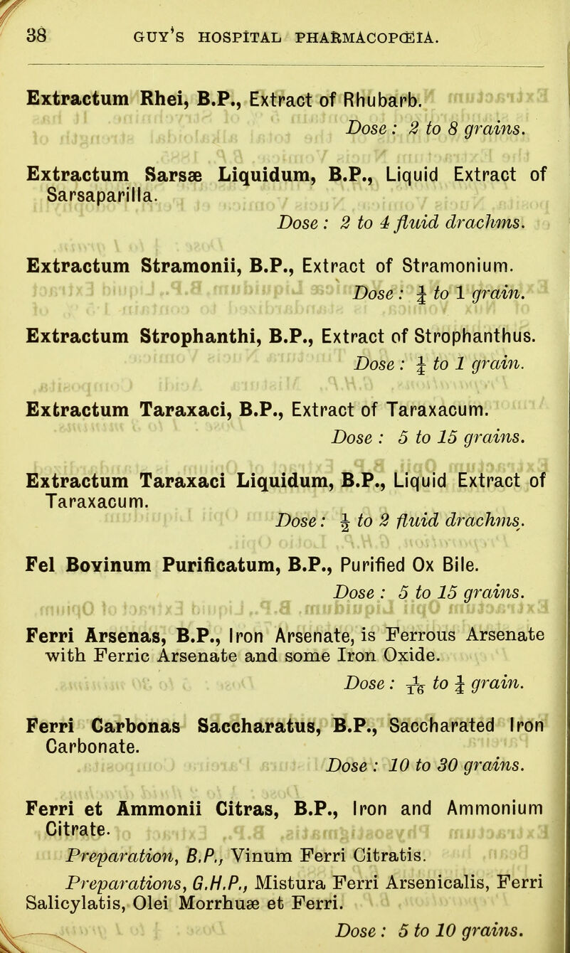 Extractum Rhei, B.P., Extract of Rhubarb. Dose : 2 to 8 grains. Extractum Sarsae Liquidum, B.P., Liquid Extract of Sarsaparilla. Dose : 2 to 4 fluid drachms. Extractum Stramonii, B.P., Extract of Stramonium. Dose : J to 1 grain. k> ,v <Vi aiaiaoo oJ I>%\ibxBbrui.te e.\ f6airnoV xnH )o Extractum Strophanthi, B.P., Extract of Strophanthus. Dose : \to 1 grain. Extractum Taraxaci, B.P., Extract of Taraxacum. Dose : 5 to 15 grains. Extractum Taraxaci Liquidum, B.P., Liquid Extract of Taraxacum. Dose: J to 2 fluid drachms. Fel Boyinum Purificatum, B.P., Purified Ox Bile. Dose : 5 to 15 grains. Ferri Arsenas, B.P., Iron Arsenate, is Ferrous Arsenate with Ferric Arsenate and some Iron Oxide. Dose: T^ to J grain. Ferri Carbonas Saccharatus, B.P., Saccharated Iron Carbonate. Dose : 10 to 30 grains. Ferri et Ammonii Citras, B.P., Iron and Ammonium Citrate. Preparation, B.P., Vinum Ferri Citratis. Preparations, G.H.P., Mistura Ferri Arsenicalis, Ferri Salicylatis, Olei Morrhuse et Ferri.