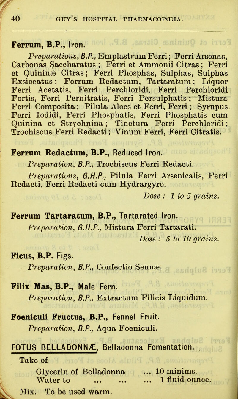 Ferrum, B.P., Iron. Preparations, B.P., Emplastrum Ferri; Ferri Arsenas, Carbonas Saccharatus ; Ferri et Ammonii Citras ; Ferri et Quininae Citras; Ferri Phosphas, Sulphas, Sulphas Exsiccatus; Ferrum Redactum, Tartaratum; Liquor Ferri Acetatis, Ferri Perchloridi, Ferri Perchloridi Fortis, Ferri Pernitratis, Ferri Persulphatis ; Mistura Ferri Composita; Pilula Aloes et Ferri, Ferri; Syrupus Ferri Iodidi, Ferri Phosphatis, Ferri Phosphatis cum Quinina et Strychnin a ; Tinctura Ferri Perchloridi; Trochiscus Ferri Redacti; Vinum Ferri, Ferri Citratis. Ferrum Redactum, B.P., Reduced Iron. Preparation, B.P., Trochiscus Ferri Redacti. Preparations, G.H.P., Pilula Ferri Arsenicalis, Ferri Redacti, Ferri Redacti cum Hydrargyro. Dose : 1 to 5 grains. Ferrum Tartaratum, B.P., Tartarated Iron. Preparation, G.H.P., Mistura Ferri Tartarati. Dose : 5 to 10 grains. Ficus, B.P. Figs. . Preparation, B.P., Confectio Sennse. Filix Mas, B.P., Male Fern. Preparation, B.P., Extractum Filicis Liquidum. Foeniculi Fructus, B.P., Fennel Fruit. Preparation, B.P., Aqua Foeniculi. FOTUS BELLADONN/E, Belladonna Fomentation. Take of Glycerin of Belladonna ... 10 minims. Water to 1 fluid ounce. Mix. To be used warm.