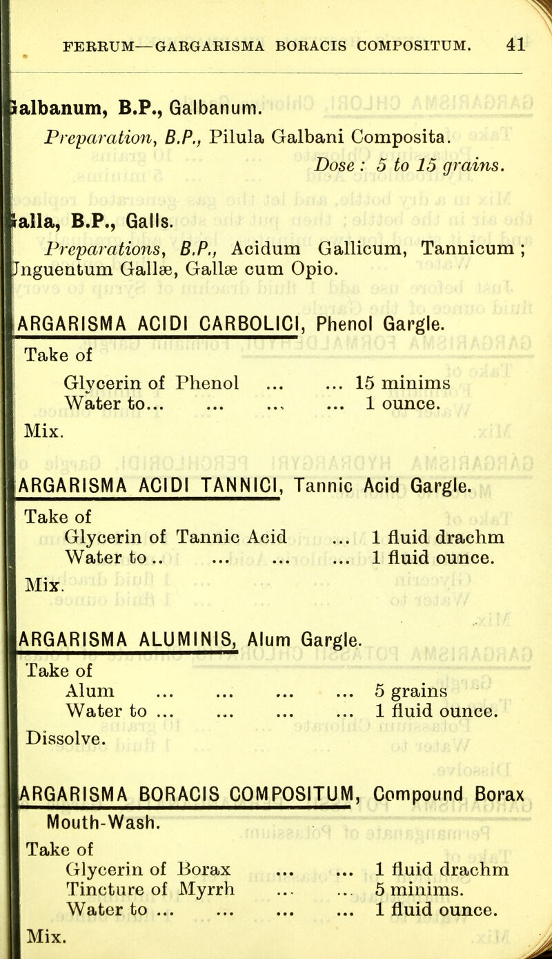 Salbanum, B.P., Galbanum. Preparation, B.P., Pilula Galbani Composita. Dose : 5 to 15 grains. ialla, B.P., Galls. Preparations, B.P., Acidum Gallicum, Tannicum; Jnguentum Gallse, Gallse cum Opio. ARGARISMA ACIDI CARBOLIC!, Phenol Gargle. Take of Glycerin of Phenol ... ... 15 minims Water to ... 1 ounce. i Mix. ARGARISMA ACIDI TANNIC!, Tannic Acid Gargle. Take of Glycerin of Tannic Acid ... 1 fluid drachm Water to .. 1 fluid ounce. Mix. ARGARISMA ALUMIN1S, Alum Gargle. Take of Alum ... ... ... ... 5 grains Water to ... ... ... ... 1 fluid ounce. Dissolve. I ARGARISMA BORACIS COMPOSITUM, Compound Borax IMouth-Wash. Take of Glycerin of Borax 1 fluid drachm Tincture of Myrrh ... ... 5 minims. Water to 1 fluid ounce. Mix.