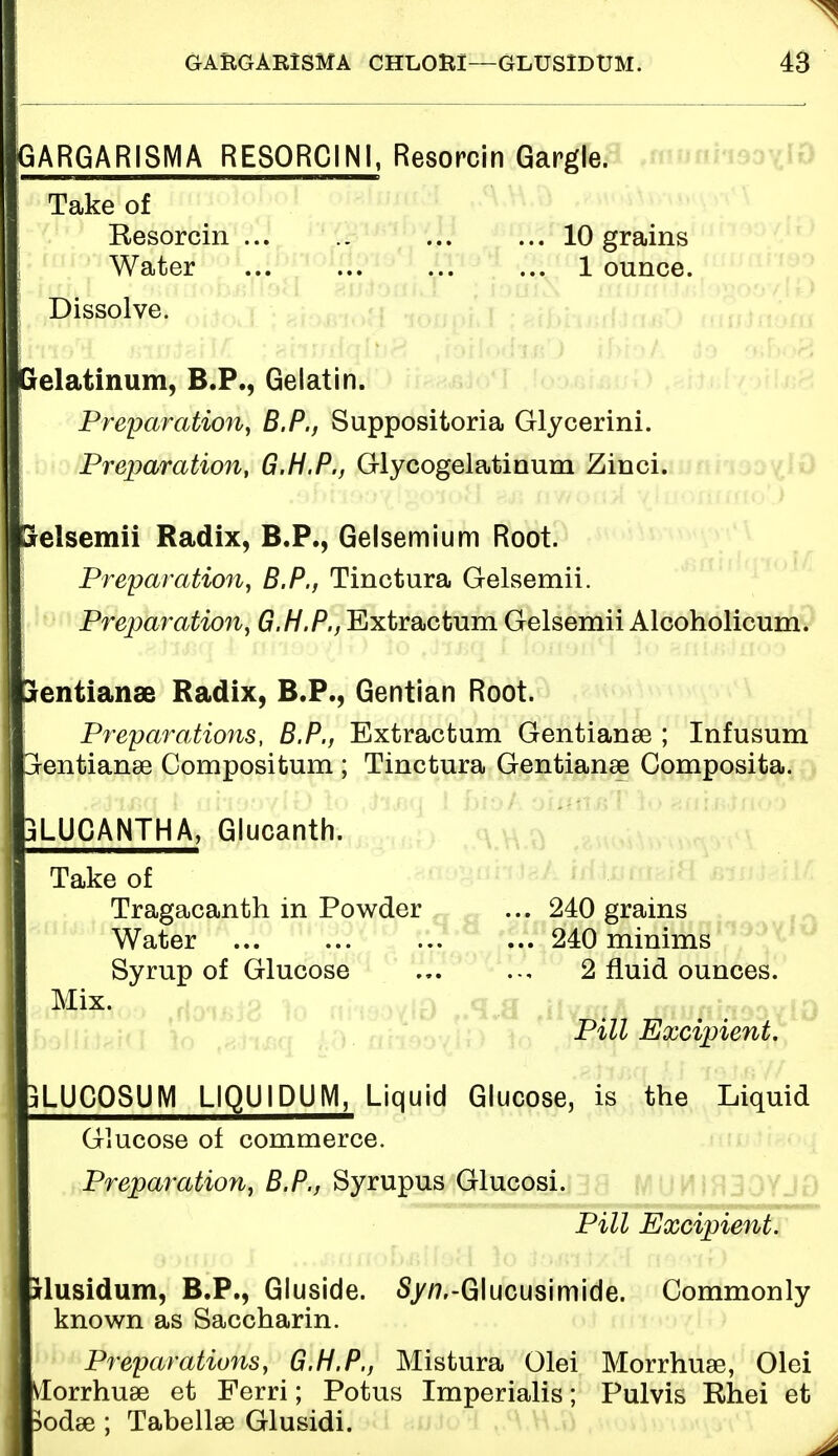 GARGARISMA RESORC1N1, Resorcin Gargle. Take of Resorcin 10 grains Water ... ... ... ... 1 ounce. Dissolve. Gel aim urn, B.P., Gelatin. Preparation, B.P., Suppositoria Glycerini. Preparation, G.H.P., Glycogelatinum Zinci. aelsemii Radix, B.P., Gelsemium Root. Preparation, B.P., Tinctura Gelsemii. Preparation, G.H.P., Extractum Gelsemii Alcoholicum. aentianae Radix, B.P., Gentian Root. Preparations, B.P., Extractum Gentianse ; Infusum entianse Compositum ; Tinctura Gentianse Composita. 3LUCANTHA, Glucanth. Take of Tragacanth in Powder ... 240 grains Water ... ... ... ... 240 minims Syrup of Glucose 2 fluid ounces. Pill Excipient. jLUCOSUM LIQU1DUM, Liquid Glucose, is the Liquid Glucose of commerce. Preparation, B.P., Syrupus Glucosi. Pill Excipient. ilusidum, B.P., Gluside. S/tf.-Glucusimide. Commonly known as Saccharin. Preparations, G.H.P., Mistura Olei Morrhua?, Olei Bviorrhuse et Ferri; Potus Imperialis; Pulvis Rhei et ftodae ; Tabellse Glusidi.