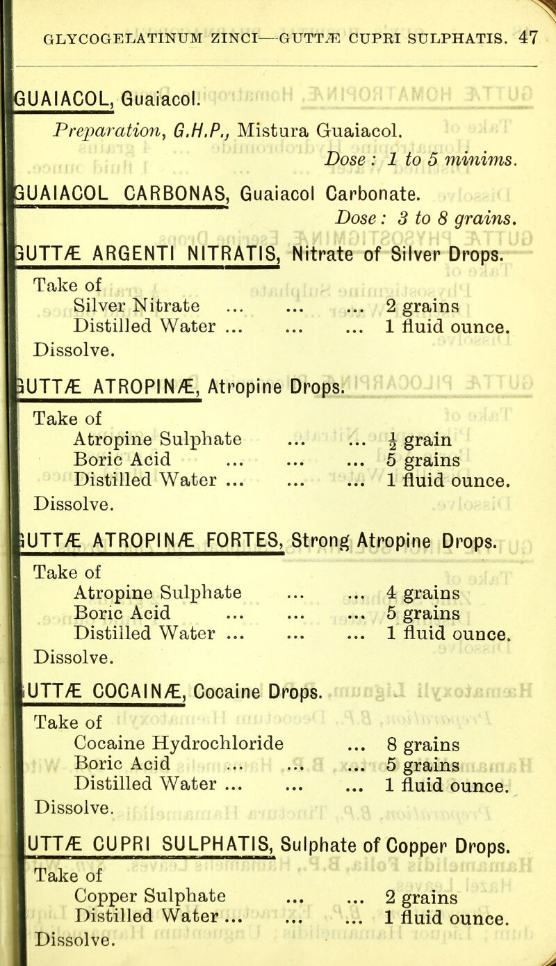 GUAIACOL, Guaiacol. Preparation, G.H.P., Mistura Guaiacol. Dose : 1 to 5 minims. 3UAIAC0L CARB0NA8, Guaiacol Carbonate. Dose: 3 to 8 grains. 3UTT/E ARGENTI NITRAT1S, Nitrate of Silver Drops. Take of Silver Nitrate 2 grains Distilled Water 1 fluid ounce. Dissolve. jUTT/E ATR0P1N/E, Atropine Drops. Take of Atropine Sulphate ... ... J grain Boric Acid 5 grains Distilled Water 1 fluid ounce. Dissolve. iUTTTE ATROPIN/E FORTES, Strong Atropine Drops. Take of Atropine Sulphate 4 grains Boric Acid 5 grains Distilled Water 1 fluid ounce. Dissolve. iUTT/E COCAIN/E, Cocaine Drops. Take of Cocaine Hydrochloride ... 8 grains Boric Acid ... ... ... 5 grains Distilled Water 1 fluid ounce. Dissolve. UTT/E CUPRI SULPHATIS, Sulphate of Copper Drops. Take of Copper Sulphate 2 grains Distilled Water 1 fluid ounce. Dissolve.