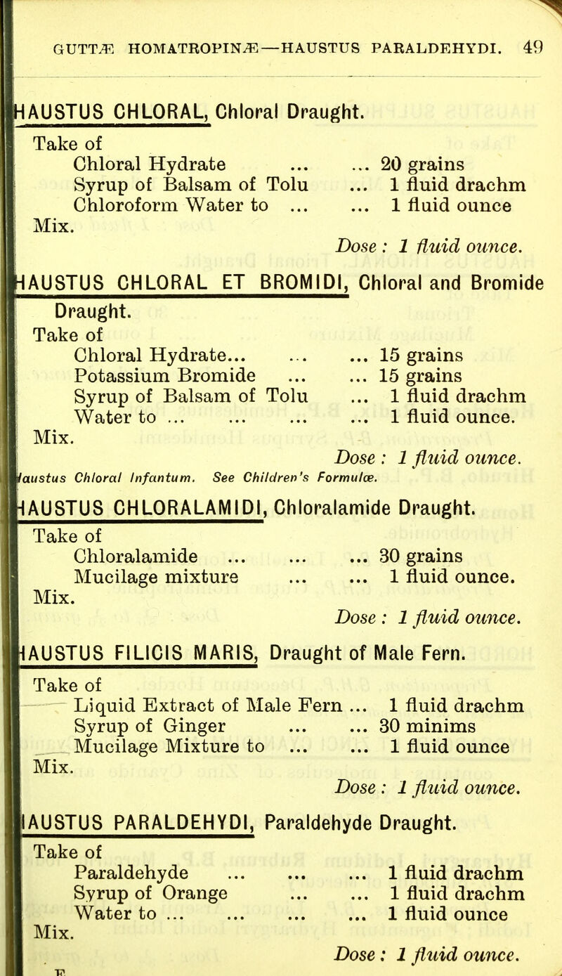 HAU8TU8 CHLORAL, Chloral Draught. Take of Chloral Hydrate 20 grains Syrup of Balsam of Tolu ... 1 fluid drachm Chloroform Water to 1 fluid ounce Mix. Dose : 1 fluid ounce. HAUSTUS CHLORAL ET BR0MID1, Chloral and Bromide Draught. | Take of Chloral Hydrate... ... ... 15 grains Potassium Bromide 15 grains Syrup of Balsam of Tolu ... 1 fluid drachm Water to 1 fluid ounce. Mix. Dose : 1 fluid ounce. Jaustus Chloral Infantum. See Children's Formulas. HAUSTUS CHLORALAMIDI, Chloralamide Draught. Take of Chloralamide 30 grains Mucilage mixture 1 fluid ounce. Mix. Dose : 1 fluid ounce. JAUSTUS F1L1C1S MARIS, Draught of Male Fern. Take of T Liquid Extract of Male Fern ... 1 fluid drachm Syrup of Ginger 30 minims Mucilage Mixture to 1 fluid ounce Mix. Dose : 1 fluid ounce. 1AUSTUS PARALDEHYDI, Paraldehyde Draught. ITake of Paraldehyde 1 fluid drachm Syrup of Orange 1 fluid drachm Water to 1 fluid ounce Mix. Dose: 1 fluid ounce.