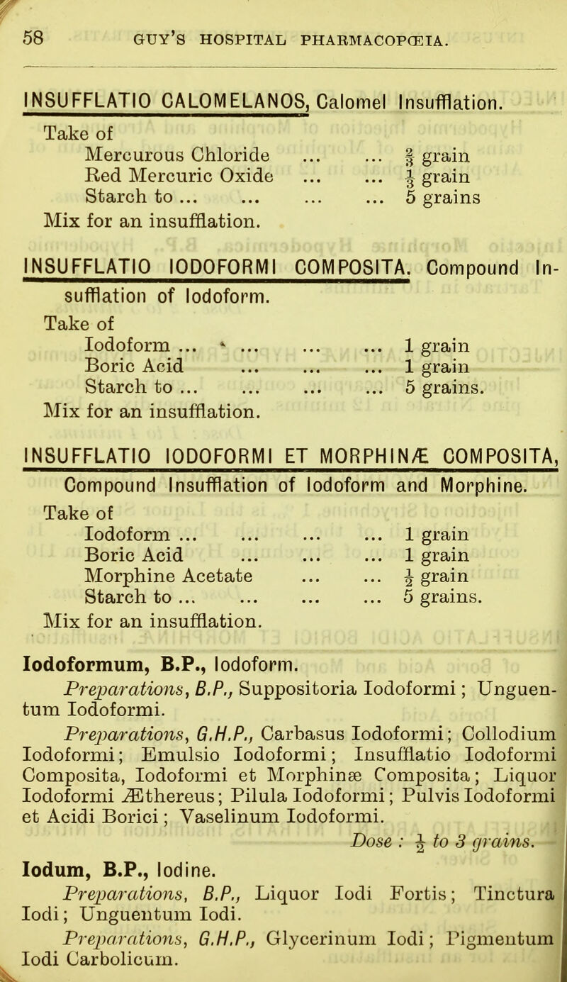 INSUFFLATIO C A LP ME LAN OS, Calomel Insufflation. Take of Mercurous Chloride ... ... § grain Red Mercuric Oxide i grain Starch to ... ... 5 grains Mix for an insufflation. INSUFFLATIO lODOFORMI C0MP08ITA. Compound In- sufflation of Iodoform. Take of Iodoform ... * ... 1 grain Boric Acid ... 1 grain Starch to ... 5 grains. Mix for an insufflation. INSUFFLATIO lODOFORMI ET MORPHINE COMPOSITA, Compound Insufflation of Iodoform and Morphine. Take of Iodoform ... ... 1 grain Boric Acid 1 grain Morphine Acetate \ grain Starch to ... 5 grains. Mix for an insufflation. Iodoformum, B.P., Iodoform. Preparations, B.P., Suppositoria Iodoformi; Unguen- tum Iodoformi. Preparations, G.H.P., Carbasus Iodoformi; Collodium Iodoformi; Emulsio Iodoformi; Insufflatio Iodoformi Composita, Iodoformi et Morphinse Composita; Liquor Iodoformi iEthereus; Pilula Iodoformi; Pulvis Iodoformi et Acidi Borici; Vaselinum Iodoformi. Dose : J to 3 grains. Iodum, B.P., Iodine. Preparations, B.P., Liquor Iodi Fortis; Tinctura Iodi; Unguentum Iodi. Preparations, G.H.P., Glycerinum Iodi; Pigmentum Iodi Carbolicum.